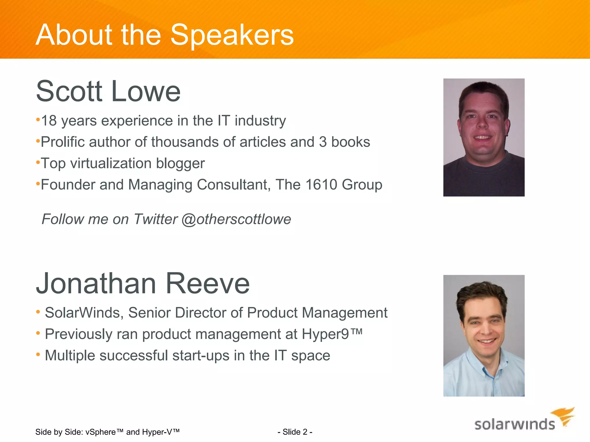 About the Speakers
Scott Lowe
•18 years experience in the IT industry
•Prolific author of thousands of articles and 3 books
•Top virtualization blogger
•Founder and Managing Consultant, The 1610 Group

 Follow me on Twitter @otherscottlowe



Jonathan Reeve
• SolarWinds, Senior Director of Product Management
• Previously ran product management at Hyper9™
• Multiple successful start-ups in the IT space




Side by Side: vSphere™ and Hyper-V™   - Slide 2 -
 