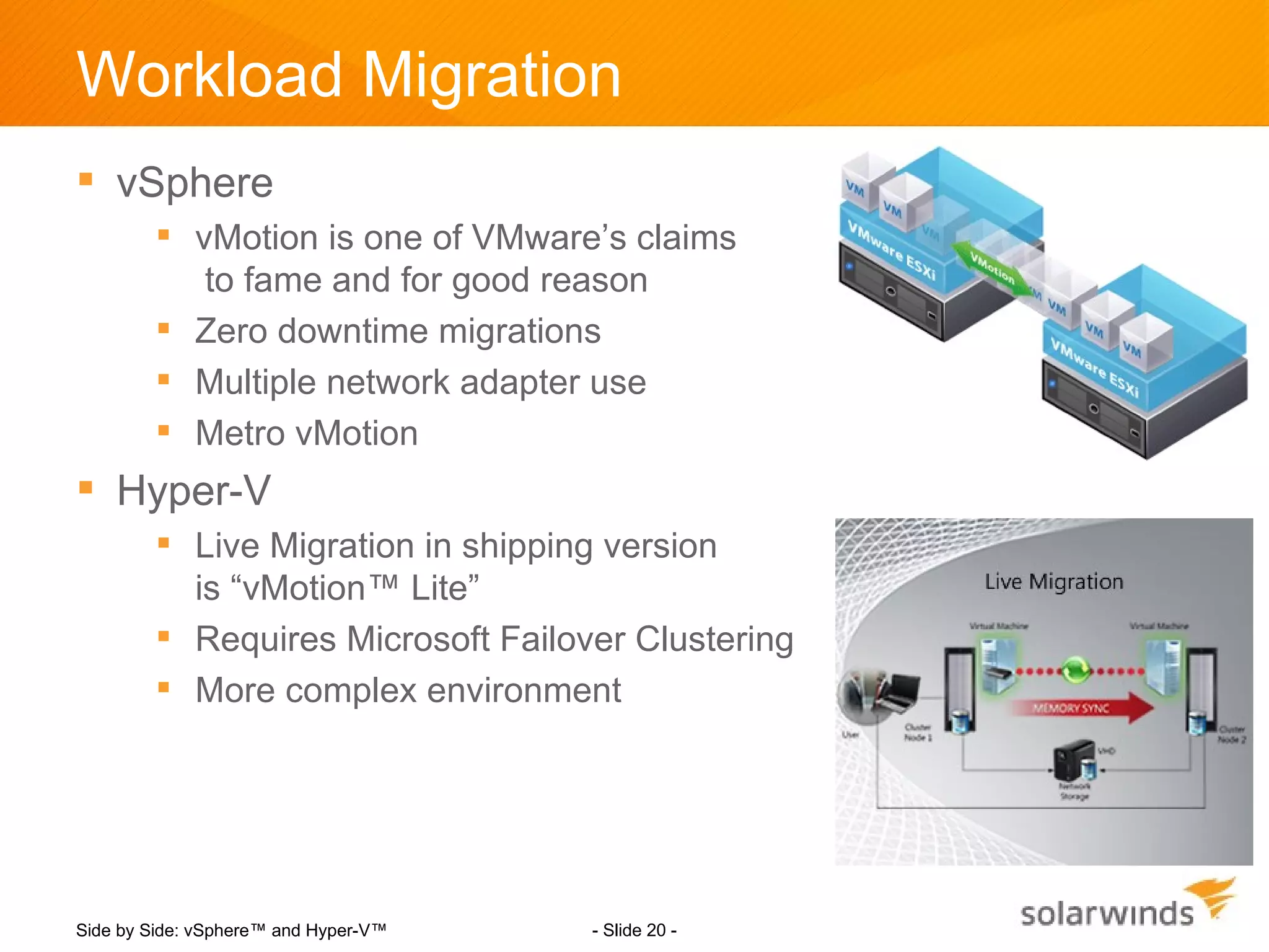 Workload Migration
 vSphere
         vMotion is one of VMware’s claims
           to fame and for good reason
         Zero downtime migrations
         Multiple network adapter use
         Metro vMotion
 Hyper-V
         Live Migration in shipping version
          is “vMotion™ Lite”
         Requires Microsoft Failover Clustering
         More complex environment




Side by Side: vSphere™ and Hyper-V™   - Slide 20 -
 