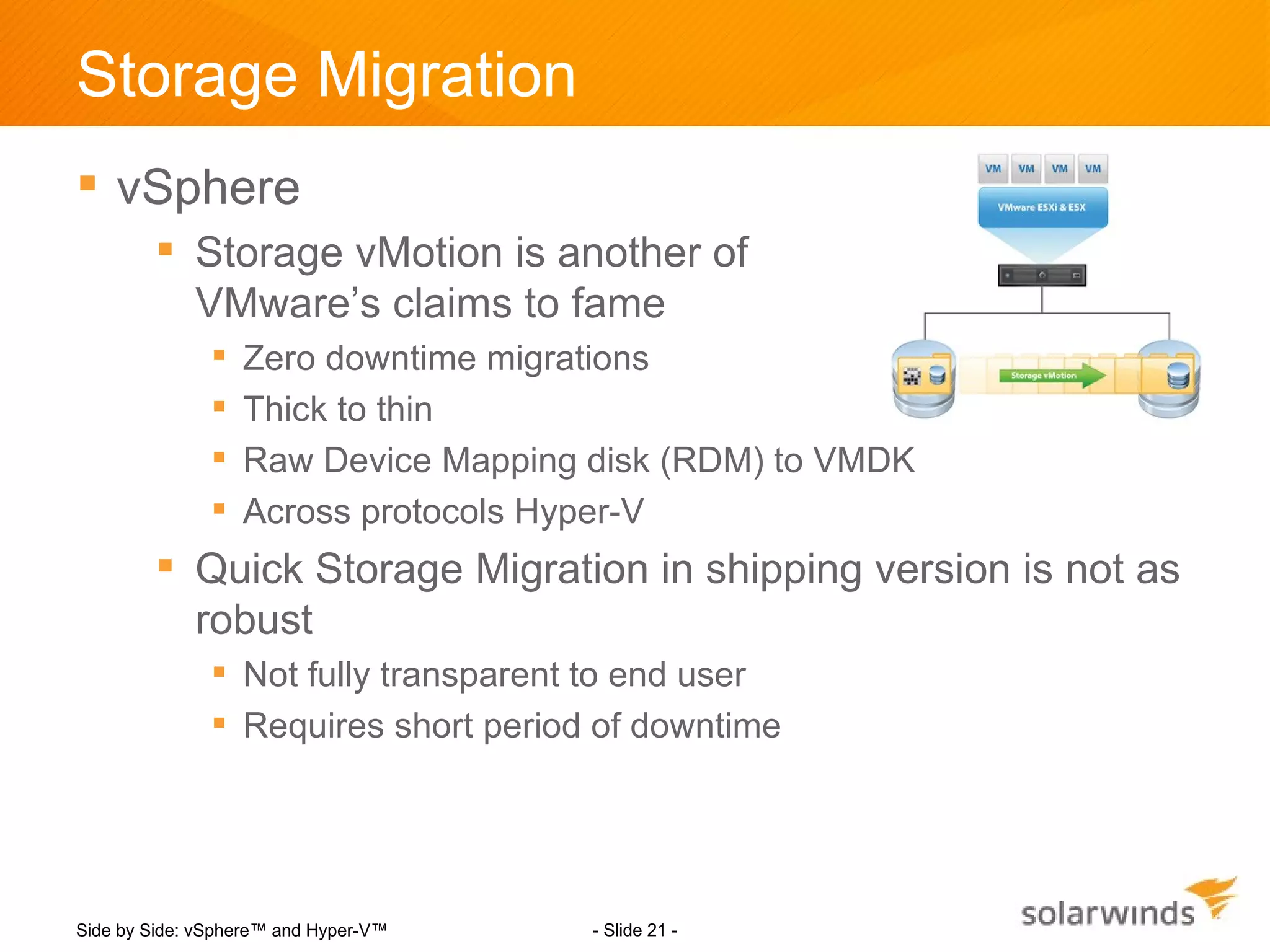 Storage Migration
 vSphere
         Storage vMotion is another of
          VMware’s claims to fame
                  Zero downtime migrations
                  Thick to thin
                  Raw Device Mapping disk (RDM) to VMDK
                  Across protocols Hyper-V
         Quick Storage Migration in shipping version is not as
          robust
                Not fully transparent to end user
                Requires short period of downtime




Side by Side: vSphere™ and Hyper-V™   - Slide 21 -
 