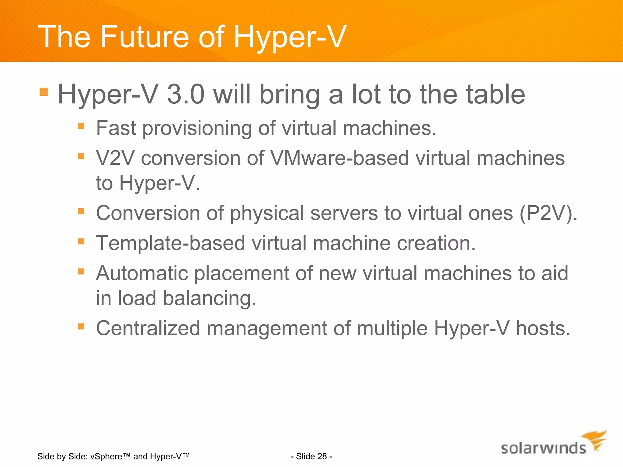 The Future of Hyper-V
 Hyper-V 3.0 will bring a lot to the table
         Fast provisioning of virtual machines.
         V2V conversion of VMware-based virtual machines
          to Hyper-V.
         Conversion of physical servers to virtual ones (P2V).
         Template-based virtual machine creation.
         Automatic placement of new virtual machines to aid
          in load balancing.
         Centralized management of multiple Hyper-V hosts.




Side by Side: vSphere™ and Hyper-V™   - Slide 28 -
 