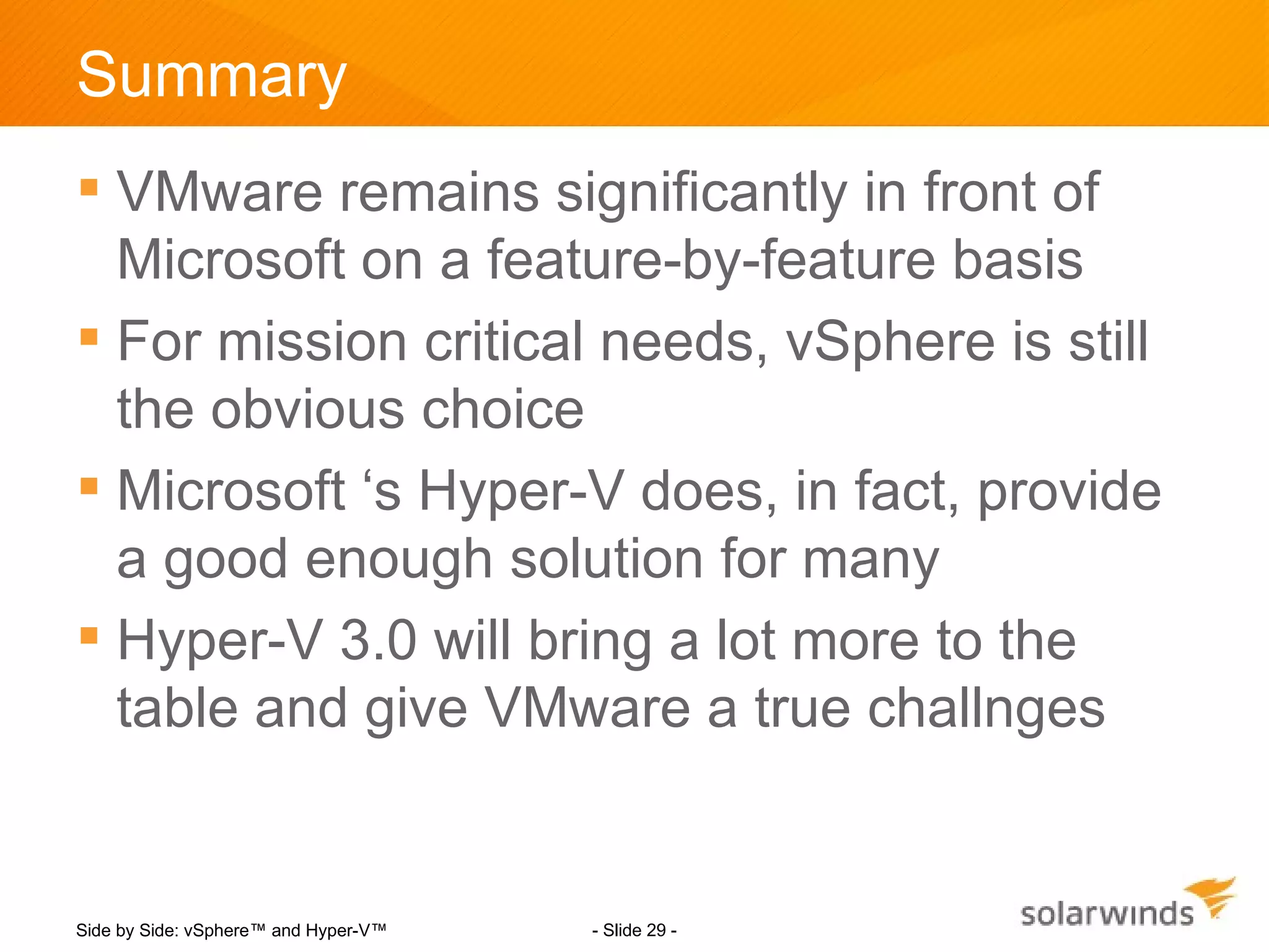 Summary
 VMware remains significantly in front of
  Microsoft on a feature-by-feature basis
 For mission critical needs, vSphere is still
  the obvious choice
 Microsoft ‘s Hyper-V does, in fact, provide
  a good enough solution for many
 Hyper-V 3.0 will bring a lot more to the
  table and give VMware a true challnges


Side by Side: vSphere™ and Hyper-V™   - Slide 29 -
 
