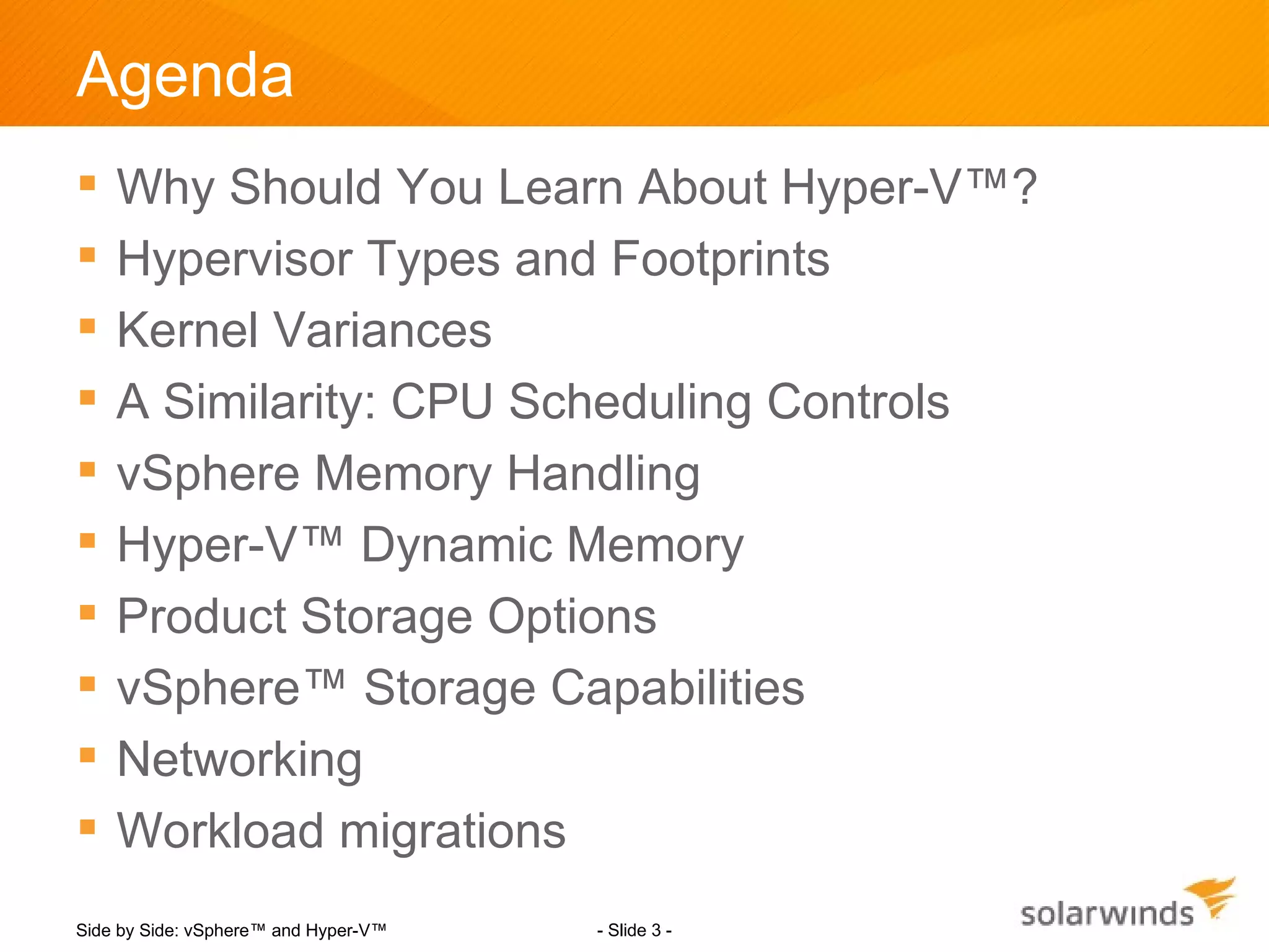 Agenda
   Why Should You Learn About Hyper-V™?
   Hypervisor Types and Footprints
   Kernel Variances
   A Similarity: CPU Scheduling Controls
   vSphere Memory Handling
   Hyper-V™ Dynamic Memory
   Product Storage Options
   vSphere™ Storage Capabilities
   Networking
   Workload migrations
Side by Side: vSphere™ and Hyper-V™   - Slide 3 -
 