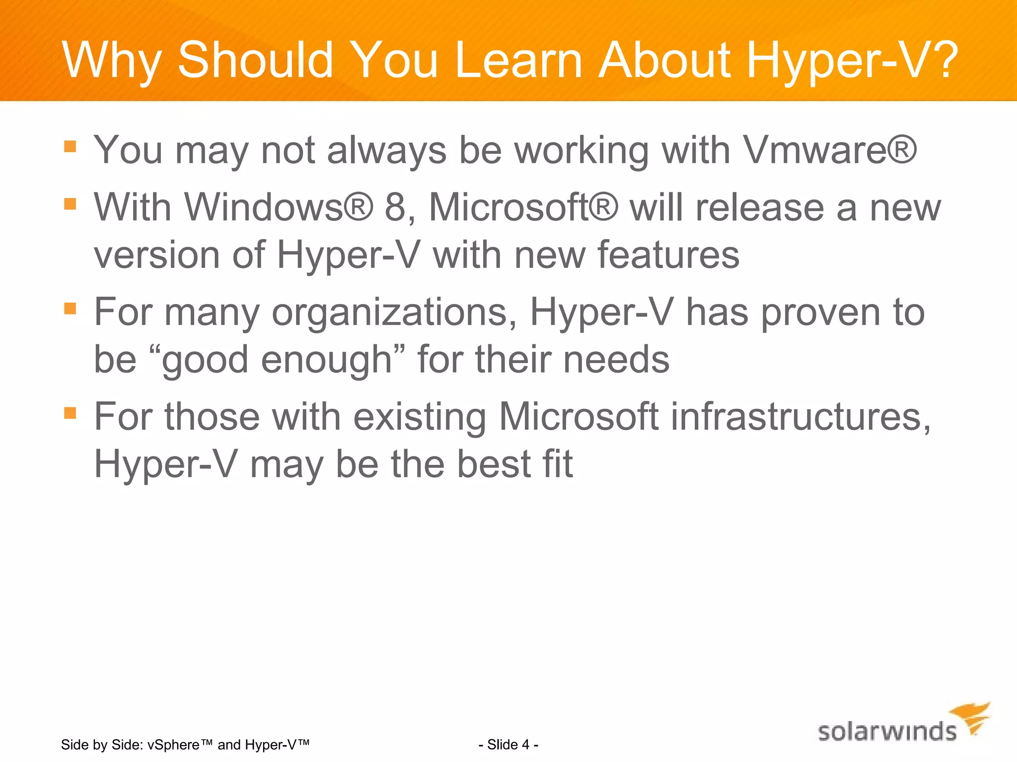 Why Should You Learn About Hyper-V?
 You may not always be working with Vmware®
 With Windows® 8, Microsoft® will release a new
  version of Hyper-V with new features
 For many organizations, Hyper-V has proven to
  be “good enough” for their needs
 For those with existing Microsoft infrastructures,
  Hyper-V may be the best fit




Side by Side: vSphere™ and Hyper-V™   - Slide 4 -
 