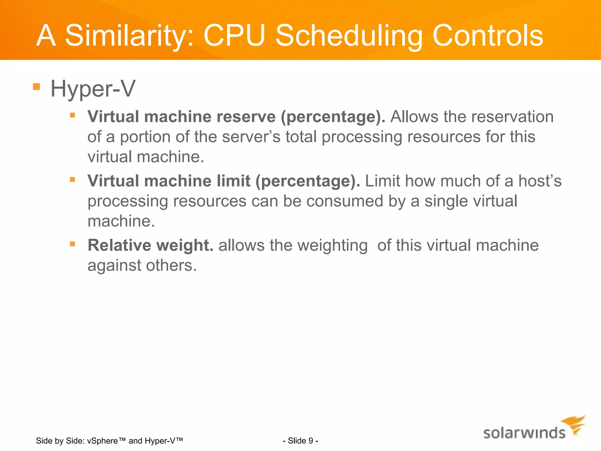 A Similarity: CPU Scheduling Controls
 Hyper-V
        Virtual machine reserve (percentage). Allows the reservation
         of a portion of the server’s total processing resources for this
         virtual machine.
        Virtual machine limit (percentage). Limit how much of a host’s
         processing resources can be consumed by a single virtual
         machine.
        Relative weight. allows the weighting of this virtual machine
         against others.




Side by Side: vSphere™ and Hyper-V™   - Slide 9 -
 