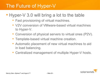 The Future of Hyper-V
 Hyper-V 3.0 will bring a lot to the table
         Fast provisioning of virtual machines.
         V2V conversion of VMware-based virtual machines
          to Hyper-V.
         Conversion of physical servers to virtual ones (P2V).
         Template-based virtual machine creation.
         Automatic placement of new virtual machines to aid
          in load balancing.
         Centralized management of multiple Hyper-V hosts.




Side by Side: vSphere™ and Hyper-V™   - Slide 28 -
 