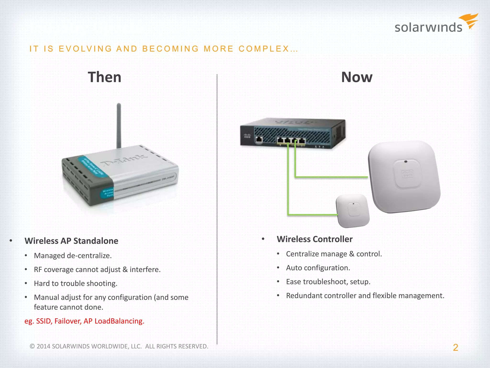 Industry Update
2
I T I S E V O LV I N G A N D B E C O M I N G M O R E C O M P L E X …
• Wireless AP Standalone
• Managed de-centralize.
• RF coverage cannot adjust & interfere.
• Hard to trouble shooting.
• Manual adjust for any configuration (and some
feature cannot done.
eg. SSID, Failover, AP LoadBalancing.
• Wireless Controller
• Centralize manage & control.
• Auto configuration.
• Ease troubleshoot, setup.
• Redundant controller and flexible management.
Then Now
© 2014 SOLARWINDS WORLDWIDE, LLC. ALL RIGHTS RESERVED.
 