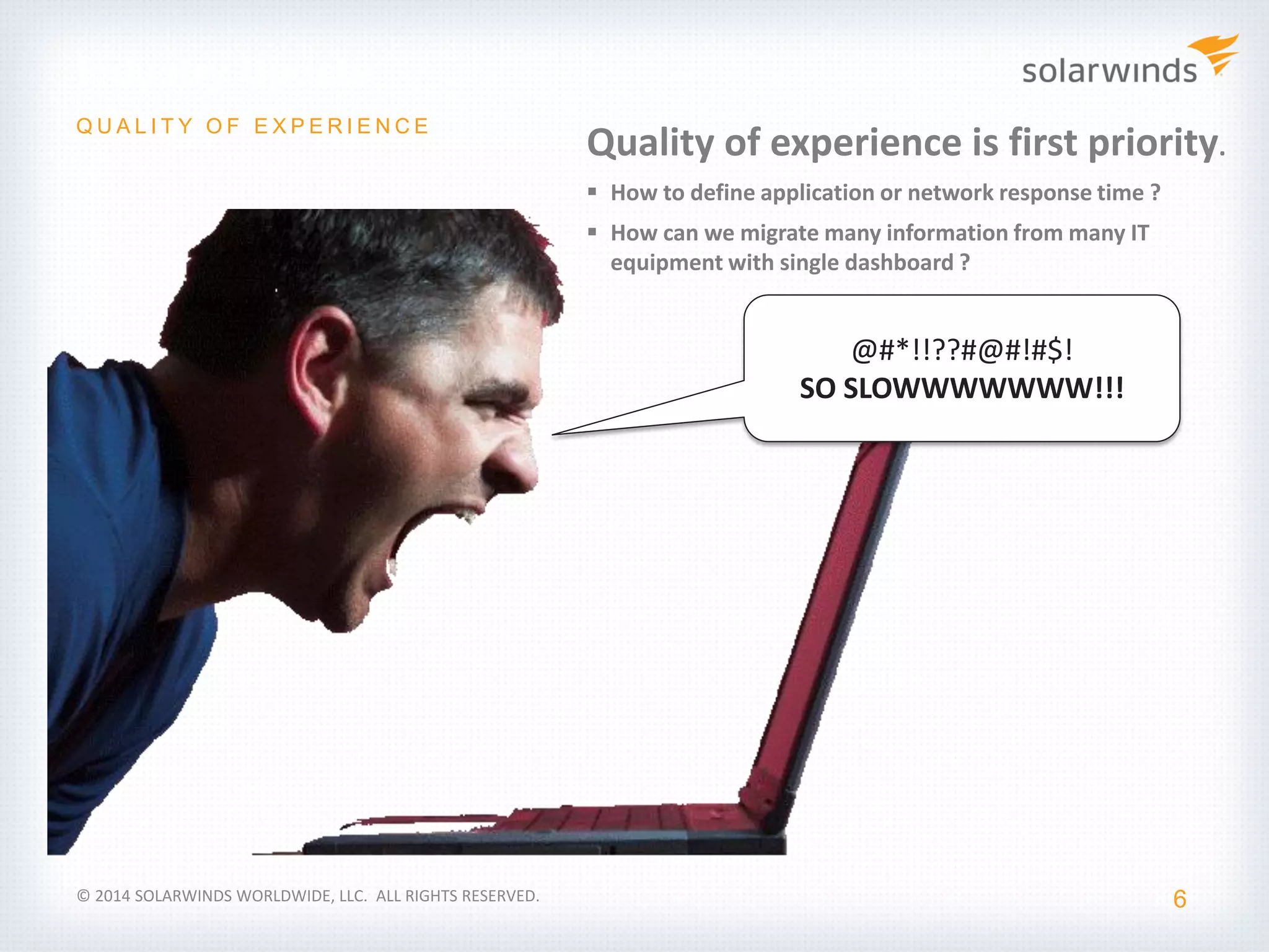 Industry Update
6
Q U A L I T Y O F E X P E R I E N C E
© 2014 SOLARWINDS WORLDWIDE, LLC. ALL RIGHTS RESERVED.
Quality of experience is first priority.
 How to define application or network response time ?
 How can we migrate many information from many IT
equipment with single dashboard ?
@#*!!??#@#!#$!
SO SLOWWWWWWW!!!
 