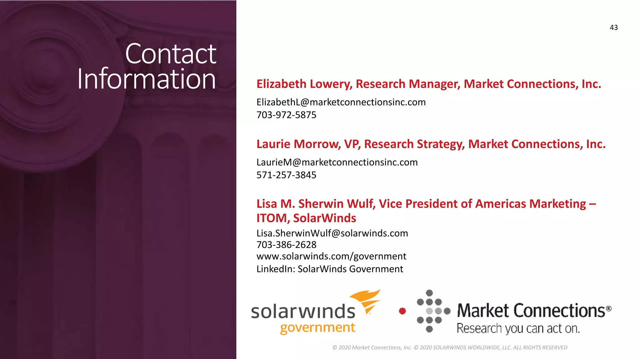 Contact
Information
Laurie Morrow, VP, Research Strategy, Market Connections, Inc.
LaurieM@marketconnectionsinc.com
571-257-3845
Lisa M. Sherwin Wulf, Vice President of Americas Marketing –
ITOM, SolarWinds
Lisa.SherwinWulf@solarwinds.com
703-386-2628
www.solarwinds.com/government
LinkedIn: SolarWinds Government
43
© 2020 Market Connections, Inc. © 2020 SOLARWINDS WORLDWIDE, LLC. ALL RIGHTS RESERVED
Elizabeth Lowery, Research Manager, Market Connections, Inc.
ElizabethL@marketconnectionsinc.com
703-972-5875
 
