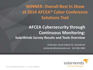 AFCEA Cybersecurity through
Continuous Monitoring:
SolarWinds Survey Results and Tools Overview
Ed Bender, Head Federal SE, SolarWinds
ed.bender@solarwinds.com 410-286-3060
© 2014 SOLARWINDS WORLDWIDE, LLC. ALL RIGHTS RESERVED.
WINNER: Overall Best In Show
at 2014 AFCEA® Cyber Conference
Solutions Trail
 