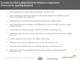 AUSTRALIA RESULTS
Examples Provided to Respondents for Software or Applications
(shortened for reporting purposes)
» Email applications (for example, Microsoft Exchange, Lotus Notes, etc.)
» Video or Web-based conferencing applications (for example, Adobe Connect/Defense Connect
Online, Cisco WebEx, Citrix, Skype, etc.)
» Office applications (for example, Microsoft Word, Apple Keynote, Google Sheets)
» File sharing applications (for example, Internal/proprietary server or storage, SharePoint, Dropbox,
Google Drive, etc.)
» Social media applications (for example, HootSuite, Tweetdeck, SocialOomph, etc.)
» Collaboration applications (for example, Microsoft Lync, Confluence, Microsoft Sharepoint, Google
Docs, etc.)
» Analytics applications (for example, SAS, Tableau, SiSense, etc.)
» Enterprise resource planning applications (for example, SAP, PeopleSoft, etc.)
» CRM applications (Salesforce Sales Cloud, NetSuite CRM, Microsoft Dynamics, etc.)
» Proprietary/custom business applications (for example, inventory, accounting and logistics
applications, etc.)
© 2014 SOLARWINDS WORLDWIDE, LLC. ALL RIGHTS RESERVED.
 