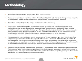 Methodology
» Redshift Research conducted this study on behalf of Text 100 and Solarwinds.
» The survey was carried out in accordance with the Market Research Society’s code of conduct, which guarantees anonymity
to all respondents, and was designed to measure the attitudes of Small Businesses regarding Technology.
» Research was conducted in June, 2014 using an email invitation and an online survey.
» The survey was conducted among 1,816 respondents 18 years of age or older were currently employed in an office
environment full time. All were required to use at least one type of computer software application to qualify (including
email). No restrictions were placed on the size or type of company where the respondent worked. The study was conducted
in the following countries: Australia (n=201), Brazil (n=207), Denmark (n=200), Germany (n=300), Singapore (n=202), US
(n=403), and the UK (n=303). In Brazil and Germany, the respondents answered the survey in-language.
» The data were set to ensure reliable and accurate representation of the total populations aged 18 and older. Results of any
sample are subject to sampling variation. The magnitude of the variation is measurable and is affected by the number of
interviews and the level of the percentages expressing the results. In this particular study, the chances are 95 in 100 that a
survey result does not vary, plus or minus, by more than between 4.88 and 6.91 percentage points from the result that would
be obtained if interviews had been conducted with all persons in the universe represented by the sample.
» Sample was selected from the Crowdology panel. Crowdology™ is an online panel owned and operated by Redshift Research.
The Crowdology™ panel is balanced across regional, age and gender demographic factors, and is nationally representative of
the US population. Each respondent completes 120 profiling questions before being accepted to join our panel. Panel Quality
Management is carried out frequently to ensure reliable surveys.
© 2014 SOLARWINDS WORLDWIDE, LLC. ALL RIGHTS RESERVED.
 