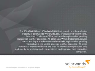 © 2014 SOLARWINDS WORLDWIDE, LLC. ALL RIGHTS RESERVED.
The SOLARWINDS and SOLARWINDS & Design marks are the exclusive
property of SolarWinds Worldwide, LLC, are registered with the U.S.
Patent and Trademark Office, and may be registered or pending
registration in other countries. All other SolarWinds trademarks, service
marks, and logos may be common law marks, registered or pending
registration in the United States or in other countries. All other
trademarks mentioned herein are used for identification purposes only
and may be or are trademarks or registered trademarks of their respective
companies.
 