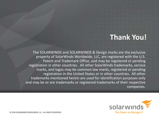Thank You! 
The SOLARWINDS and SOLARWINDS & Design marks are the exclusive 
property of SolarWinds Worldwide, LLC, are registered with the U.S. 
Patent and Trademark Office, and may be registered or pending 
registration in other countries. All other SolarWinds trademarks, service 
marks, and logos may be common law marks, registered or pending 
registration in the United States or in other countries. All other 
trademarks mentioned herein are used for identification purposes only 
and may be or are trademarks or registered trademarks of their respective 
companies. 
© 2014 SOLARWINDS WORLDWIDE, LLC. ALL RIGHTS RESERVED. 
