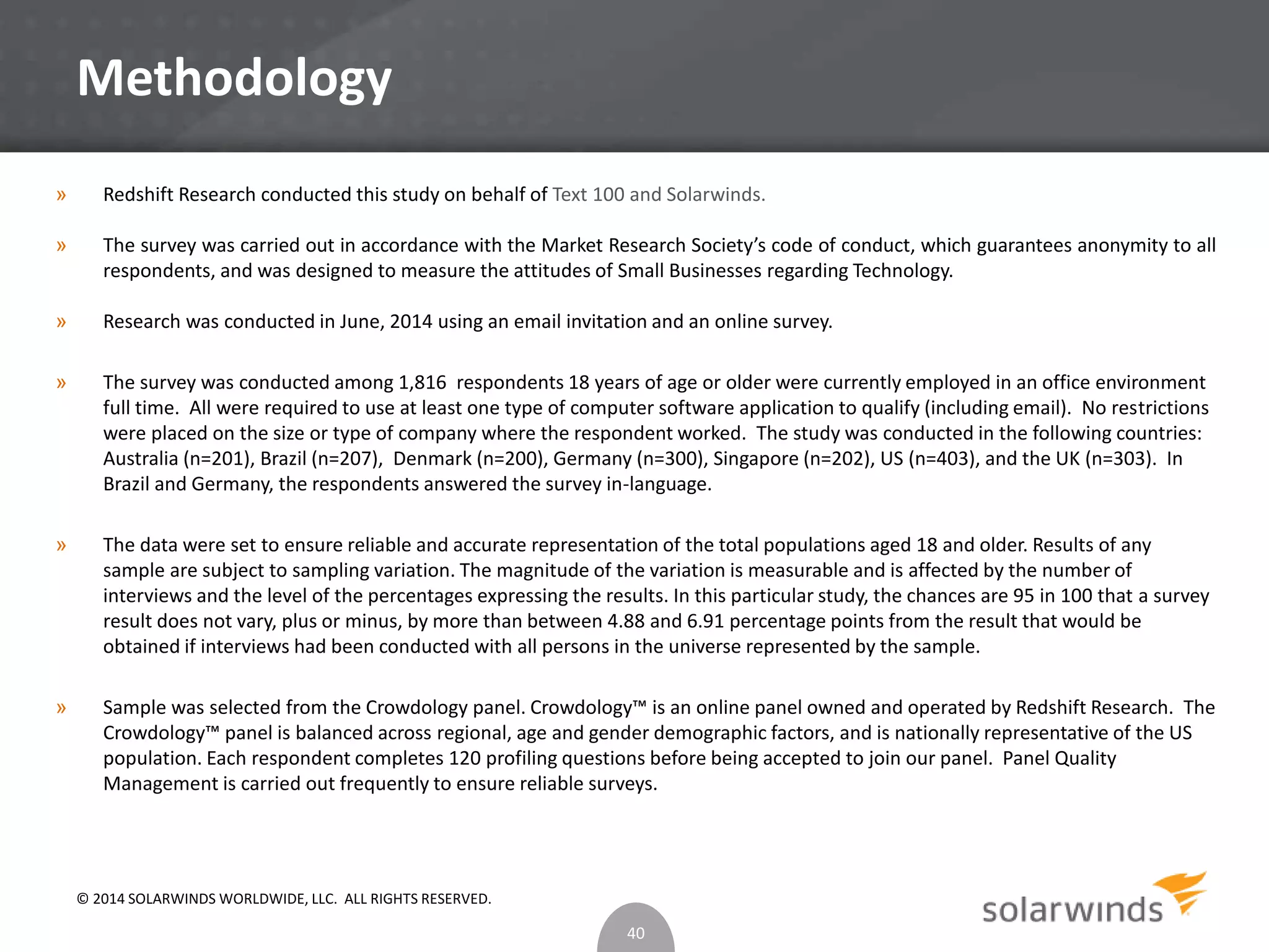 Methodology 
» Redshift Research conducted this study on behalf of Text 100 and Solarwinds. 
» The survey was carried out in accordance with the Market Research Society’s code of conduct, which guarantees anonymity to all 
respondents, and was designed to measure the attitudes of Small Businesses regarding Technology. 
» Research was conducted in June, 2014 using an email invitation and an online survey. 
» The survey was conducted among 1,816 respondents 18 years of age or older were currently employed in an office environment 
full time. All were required to use at least one type of computer software application to qualify (including email). No restrictions 
were placed on the size or type of company where the respondent worked. The study was conducted in the following countries: 
Australia (n=201), Brazil (n=207), Denmark (n=200), Germany (n=300), Singapore (n=202), US (n=403), and the UK (n=303). In 
Brazil and Germany, the respondents answered the survey in-language. 
» The data were set to ensure reliable and accurate representation of the total populations aged 18 and older. Results of any 
sample are subject to sampling variation. The magnitude of the variation is measurable and is affected by the number of 
interviews and the level of the percentages expressing the results. In this particular study, the chances are 95 in 100 that a survey 
result does not vary, plus or minus, by more than between 4.88 and 6.91 percentage points from the result that would be 
obtained if interviews had been conducted with all persons in the universe represented by the sample. 
» Sample was selected from the Crowdology panel. Crowdology™ is an online panel owned and operated by Redshift Research. The 
Crowdology™ panel is balanced across regional, age and gender demographic factors, and is nationally representative of the US 
population. Each respondent completes 120 profiling questions before being accepted to join our panel. Panel Quality 
Management is carried out frequently to ensure reliable surveys. 
40 
© 2014 SOLARWINDS WORLDWIDE, LLC. ALL RIGHTS RESERVED. 
 