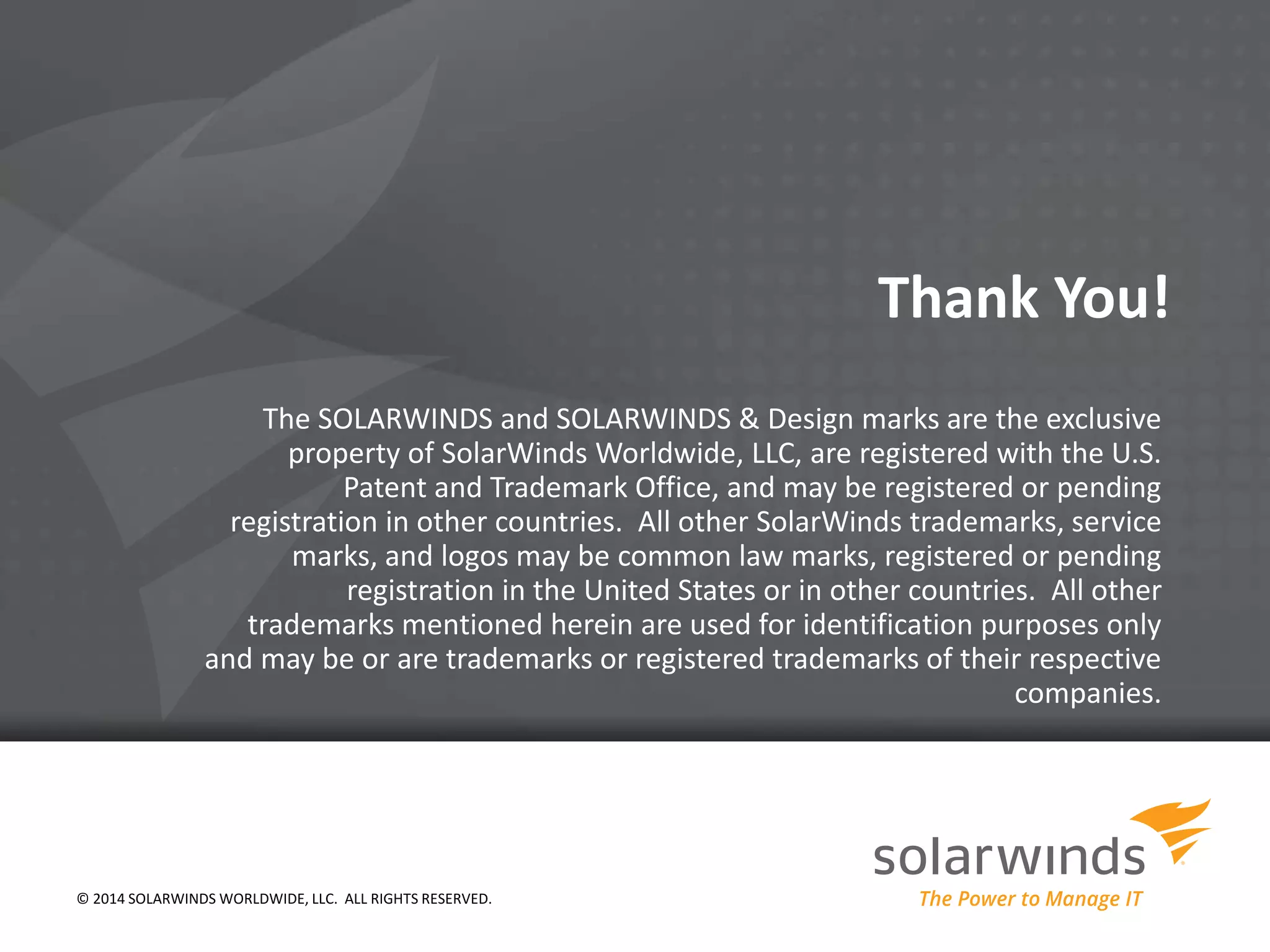 Thank You! 
The SOLARWINDS and SOLARWINDS & Design marks are the exclusive 
property of SolarWinds Worldwide, LLC, are registered with the U.S. 
Patent and Trademark Office, and may be registered or pending 
registration in other countries. All other SolarWinds trademarks, service 
marks, and logos may be common law marks, registered or pending 
registration in the United States or in other countries. All other 
trademarks mentioned herein are used for identification purposes only 
and may be or are trademarks or registered trademarks of their respective 
companies. 
© 2014 SOLARWINDS WORLDWIDE, LLC. ALL RIGHTS RESERVED. 
