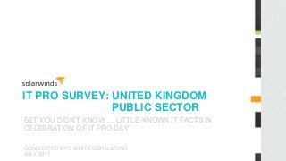 IT PRO SURVEY: UNITED KINGDOM
PUBLIC SECTOR
BET YOU DIDN’T KNOW … LITTLE-KNOWN IT FACTS IN
CELEBRATION OF IT PRO DAY
CONDUCTED BY C WHITE CONSULTING
JULY 2017
 