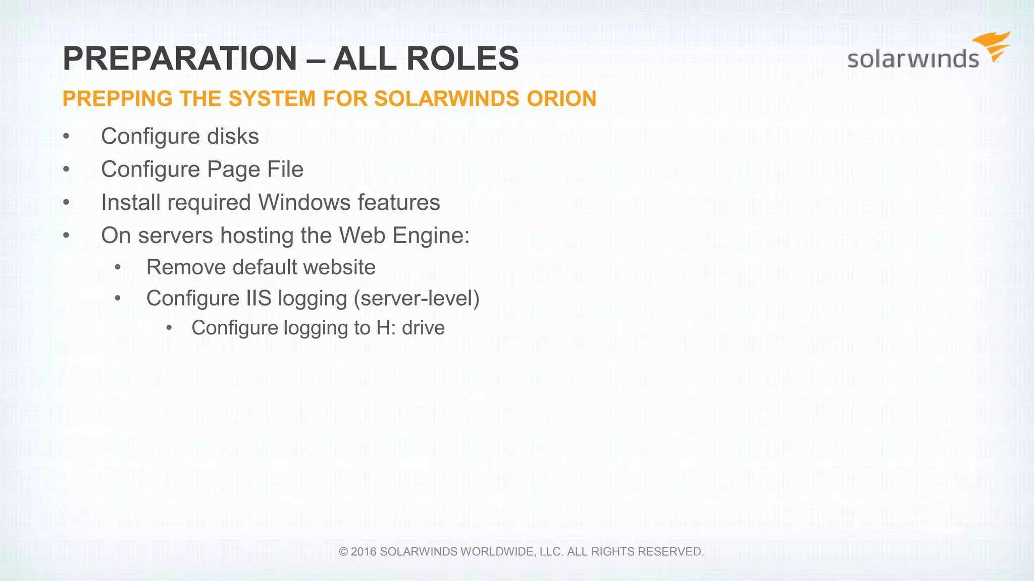 • Configure disks
• Configure Page File
• Install required Windows features
• On servers hosting the Web Engine:
• Remove default website
• Configure IIS logging (server-level)
• Configure logging to H: drive
PREPARATION – ALL ROLES
PREPPING THE SYSTEM FOR SOLARWINDS ORION
© 2016 SOLARWINDS WORLDWIDE, LLC. ALL RIGHTS RESERVED.
 