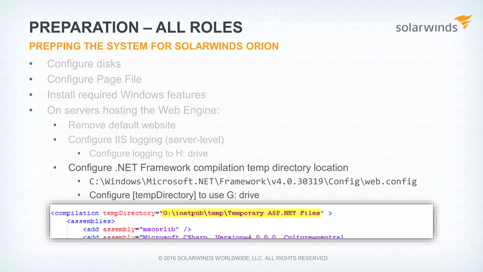 • Configure disks
• Configure Page File
• Install required Windows features
• On servers hosting the Web Engine:
• Remove default website
• Configure IIS logging (server-level)
• Configure logging to H: drive
• Configure .NET Framework compilation temp directory location
• C:WindowsMicrosoft.NETFrameworkv4.0.30319Configweb.config
• Configure [tempDirectory] to use G: drive
PREPARATION – ALL ROLES
PREPPING THE SYSTEM FOR SOLARWINDS ORION
© 2016 SOLARWINDS WORLDWIDE, LLC. ALL RIGHTS RESERVED.
 