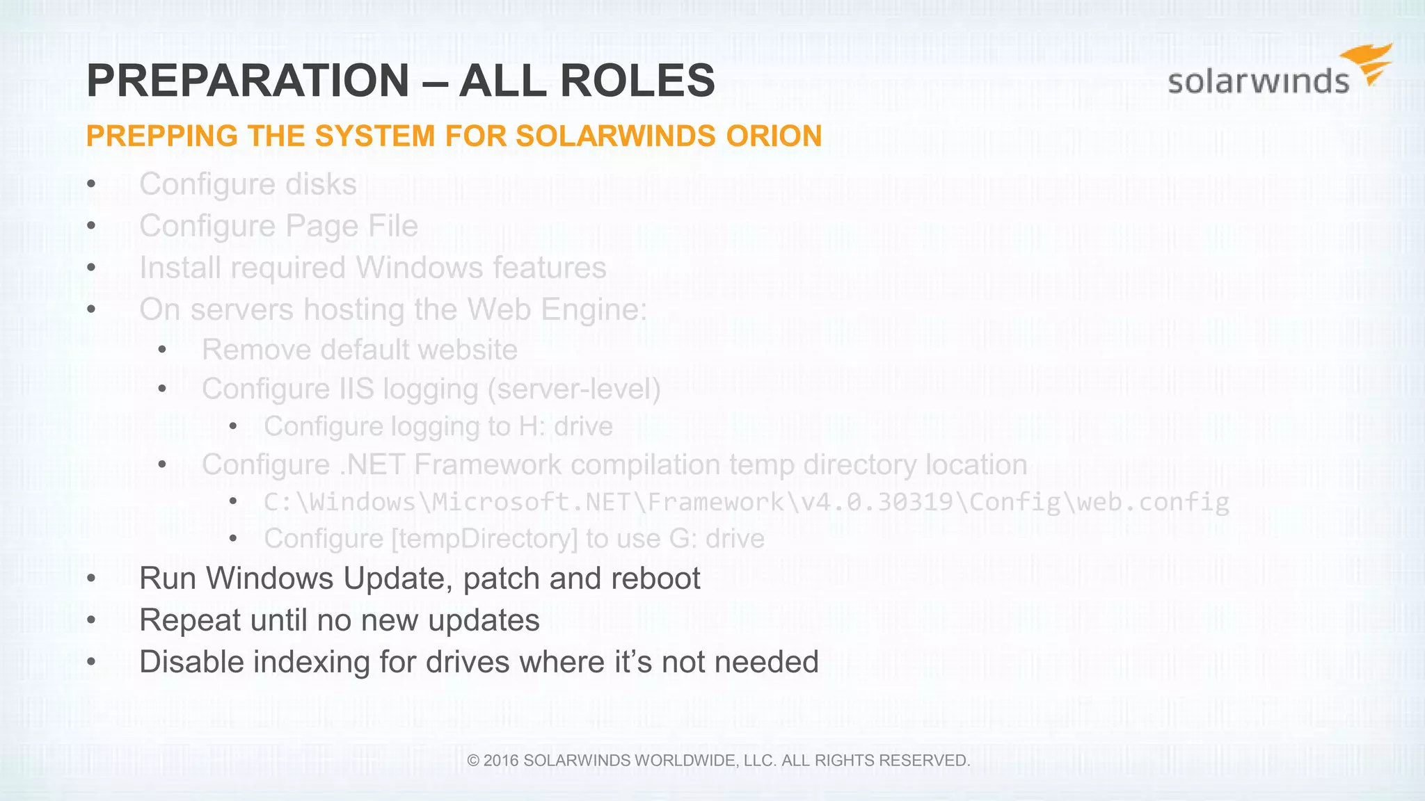 • Configure disks
• Configure Page File
• Install required Windows features
• On servers hosting the Web Engine:
• Remove default website
• Configure IIS logging (server-level)
• Configure logging to H: drive
• Configure .NET Framework compilation temp directory location
• C:WindowsMicrosoft.NETFrameworkv4.0.30319Configweb.config
• Configure [tempDirectory] to use G: drive
• Run Windows Update, patch and reboot
• Repeat until no new updates
• Disable indexing for drives where it’s not needed
PREPARATION – ALL ROLES
PREPPING THE SYSTEM FOR SOLARWINDS ORION
© 2016 SOLARWINDS WORLDWIDE, LLC. ALL RIGHTS RESERVED.
 