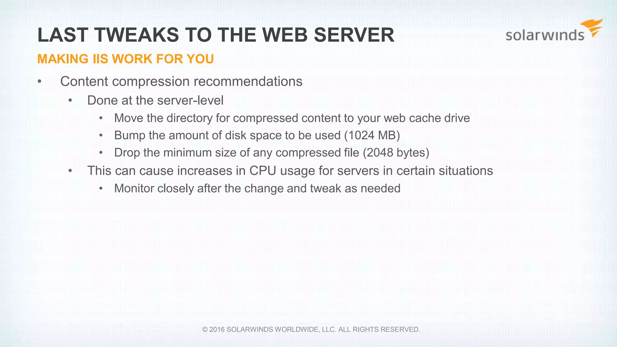 • Content compression recommendations
• Done at the server-level
• Move the directory for compressed content to your web cache drive
• Bump the amount of disk space to be used (1024 MB)
• Drop the minimum size of any compressed file (2048 bytes)
• This can cause increases in CPU usage for servers in certain situations
• Monitor closely after the change and tweak as needed
LAST TWEAKS TO THE WEB SERVER
MAKING IIS WORK FOR YOU
© 2016 SOLARWINDS WORLDWIDE, LLC. ALL RIGHTS RESERVED.
 