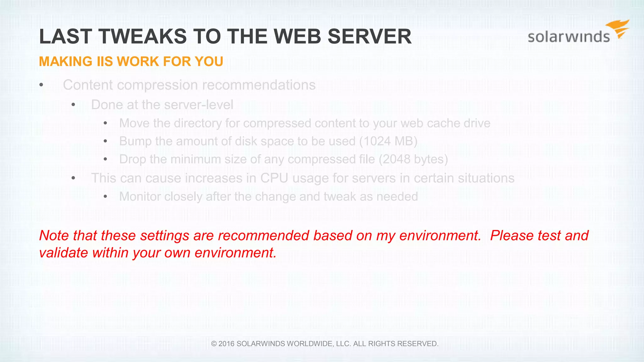 • Content compression recommendations
• Done at the server-level
• Move the directory for compressed content to your web cache drive
• Bump the amount of disk space to be used (1024 MB)
• Drop the minimum size of any compressed file (2048 bytes)
• This can cause increases in CPU usage for servers in certain situations
• Monitor closely after the change and tweak as needed
Note that these settings are recommended based on my environment. Please test and
validate within your own environment.
LAST TWEAKS TO THE WEB SERVER
MAKING IIS WORK FOR YOU
© 2016 SOLARWINDS WORLDWIDE, LLC. ALL RIGHTS RESERVED.
 