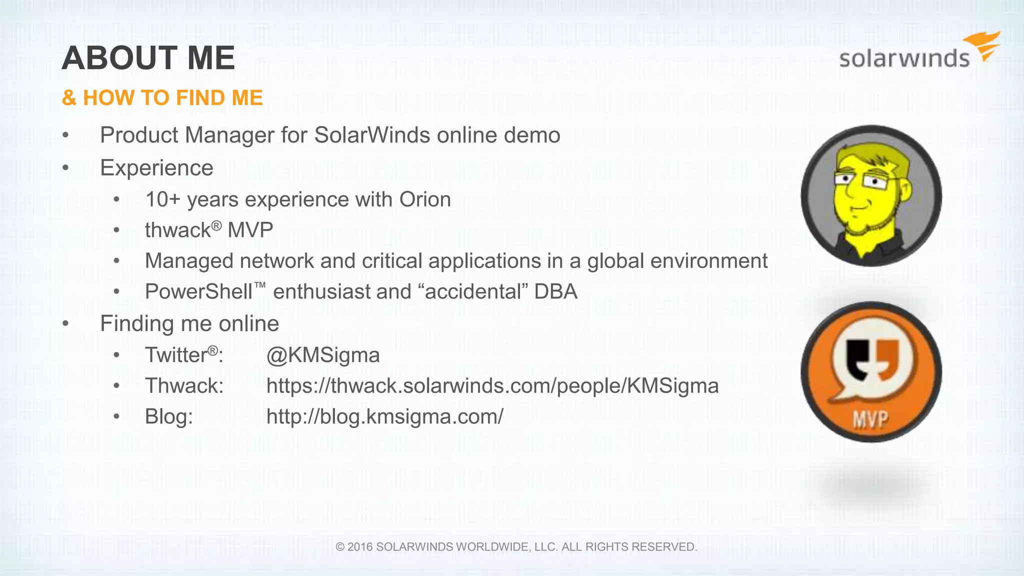 • Product Manager for SolarWinds online demo
• Experience
• 10+ years experience with Orion
• thwack® MVP
• Managed network and critical applications in a global environment
• PowerShell™ enthusiast and “accidental” DBA
• Finding me online
• Twitter®: @KMSigma
• Thwack: https://thwack.solarwinds.com/people/KMSigma
• Blog: http://blog.kmsigma.com/
ABOUT ME
& HOW TO FIND ME
© 2016 SOLARWINDS WORLDWIDE, LLC. ALL RIGHTS RESERVED.
 