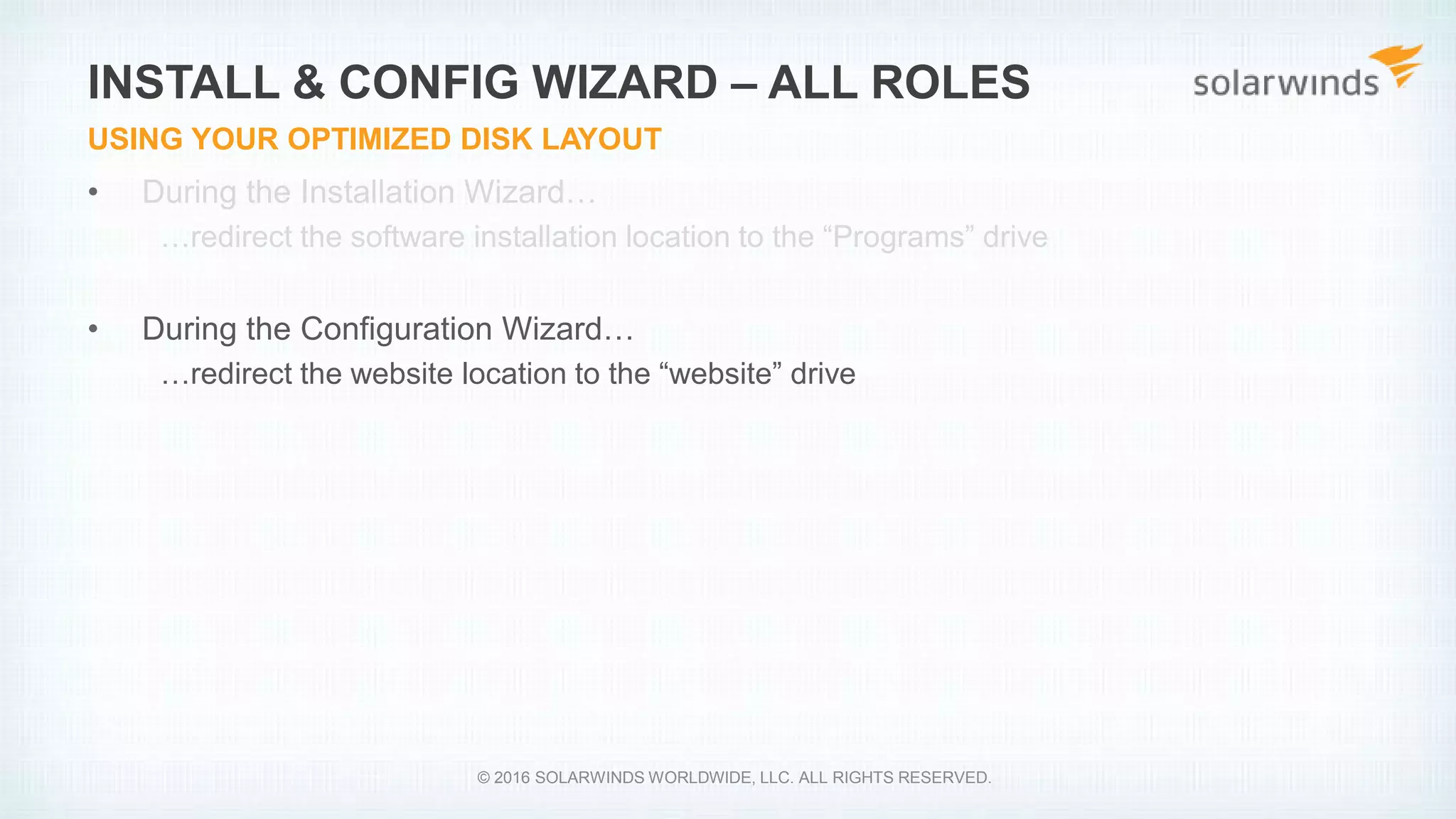 • During the Installation Wizard…
…redirect the software installation location to the “Programs” drive
• During the Configuration Wizard…
…redirect the website location to the “website” drive
INSTALL & CONFIG WIZARD – ALL ROLES
USING YOUR OPTIMIZED DISK LAYOUT
© 2016 SOLARWINDS WORLDWIDE, LLC. ALL RIGHTS RESERVED.
 