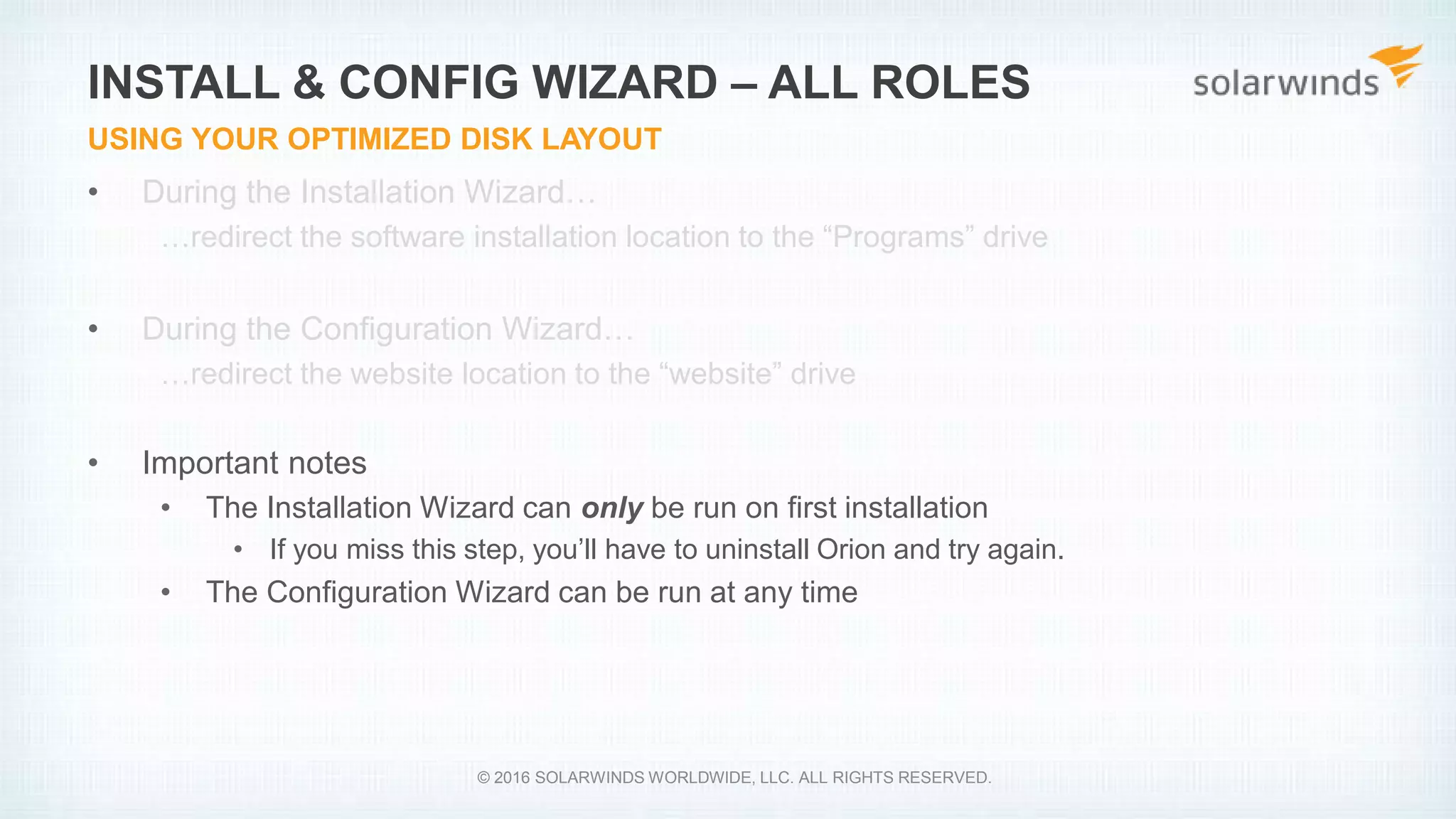• During the Installation Wizard…
…redirect the software installation location to the “Programs” drive
• During the Configuration Wizard…
…redirect the website location to the “website” drive
• Important notes
• The Installation Wizard can only be run on first installation
• If you miss this step, you’ll have to uninstall Orion and try again.
• The Configuration Wizard can be run at any time
INSTALL & CONFIG WIZARD – ALL ROLES
USING YOUR OPTIMIZED DISK LAYOUT
© 2016 SOLARWINDS WORLDWIDE, LLC. ALL RIGHTS RESERVED.
 