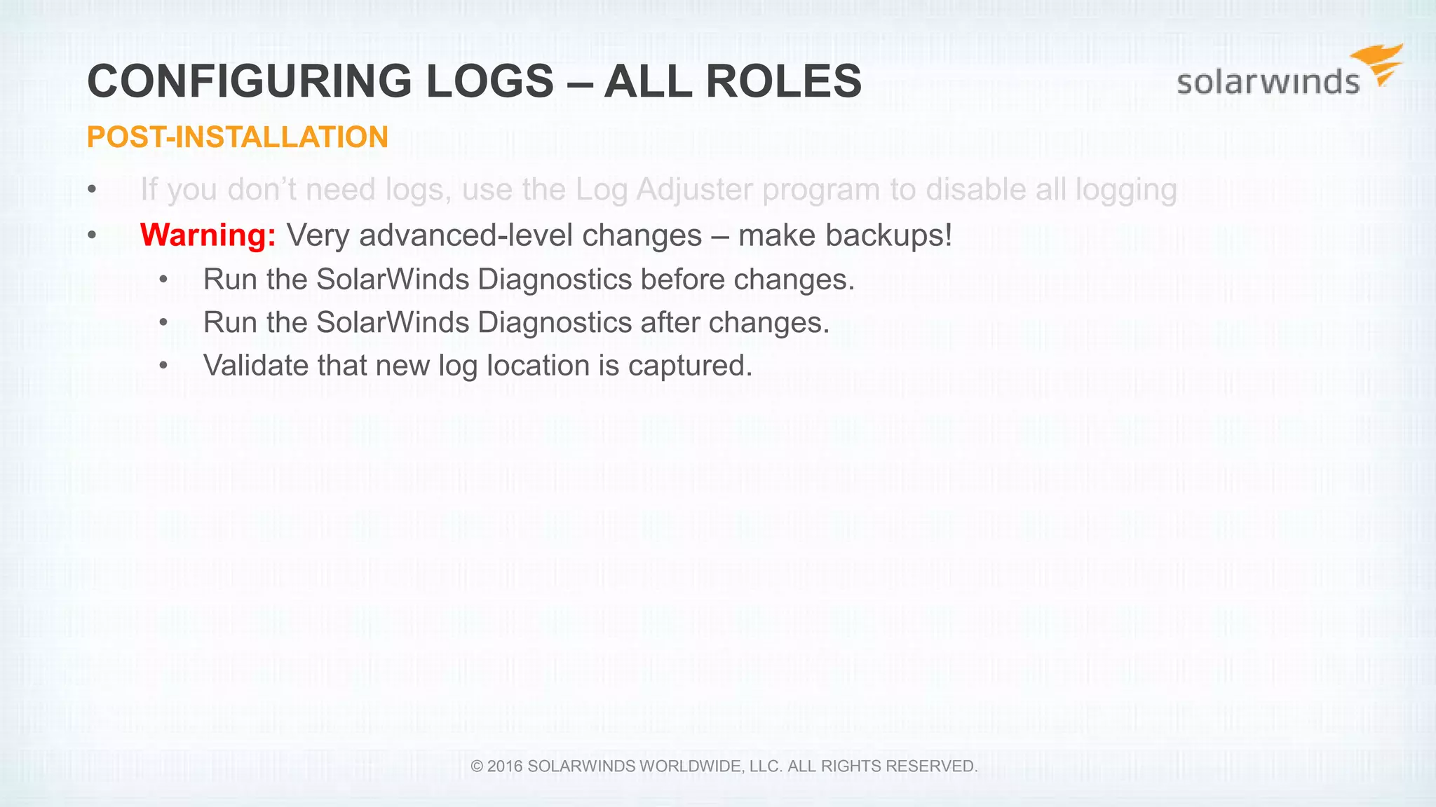 • If you don’t need logs, use the Log Adjuster program to disable all logging
• Warning: Very advanced-level changes – make backups!
• Run the SolarWinds Diagnostics before changes.
• Run the SolarWinds Diagnostics after changes.
• Validate that new log location is captured.
CONFIGURING LOGS – ALL ROLES
POST-INSTALLATION
© 2016 SOLARWINDS WORLDWIDE, LLC. ALL RIGHTS RESERVED.
 