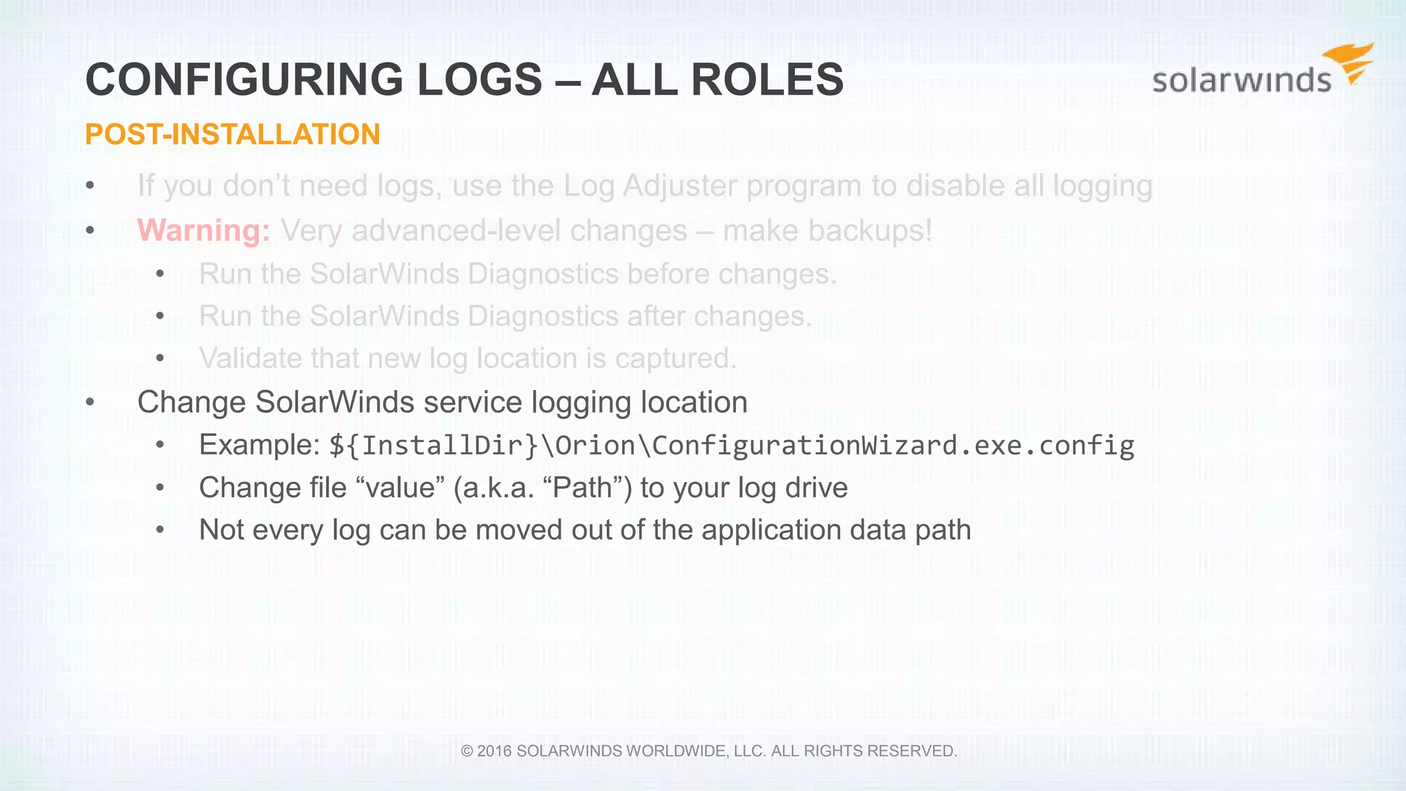 • If you don’t need logs, use the Log Adjuster program to disable all logging
• Warning: Very advanced-level changes – make backups!
• Run the SolarWinds Diagnostics before changes.
• Run the SolarWinds Diagnostics after changes.
• Validate that new log location is captured.
• Change SolarWinds service logging location
• Example: ${InstallDir}OrionConfigurationWizard.exe.config
• Change file “value” (a.k.a. “Path”) to your log drive
• Not every log can be moved out of the application data path
CONFIGURING LOGS – ALL ROLES
POST-INSTALLATION
© 2016 SOLARWINDS WORLDWIDE, LLC. ALL RIGHTS RESERVED.
 