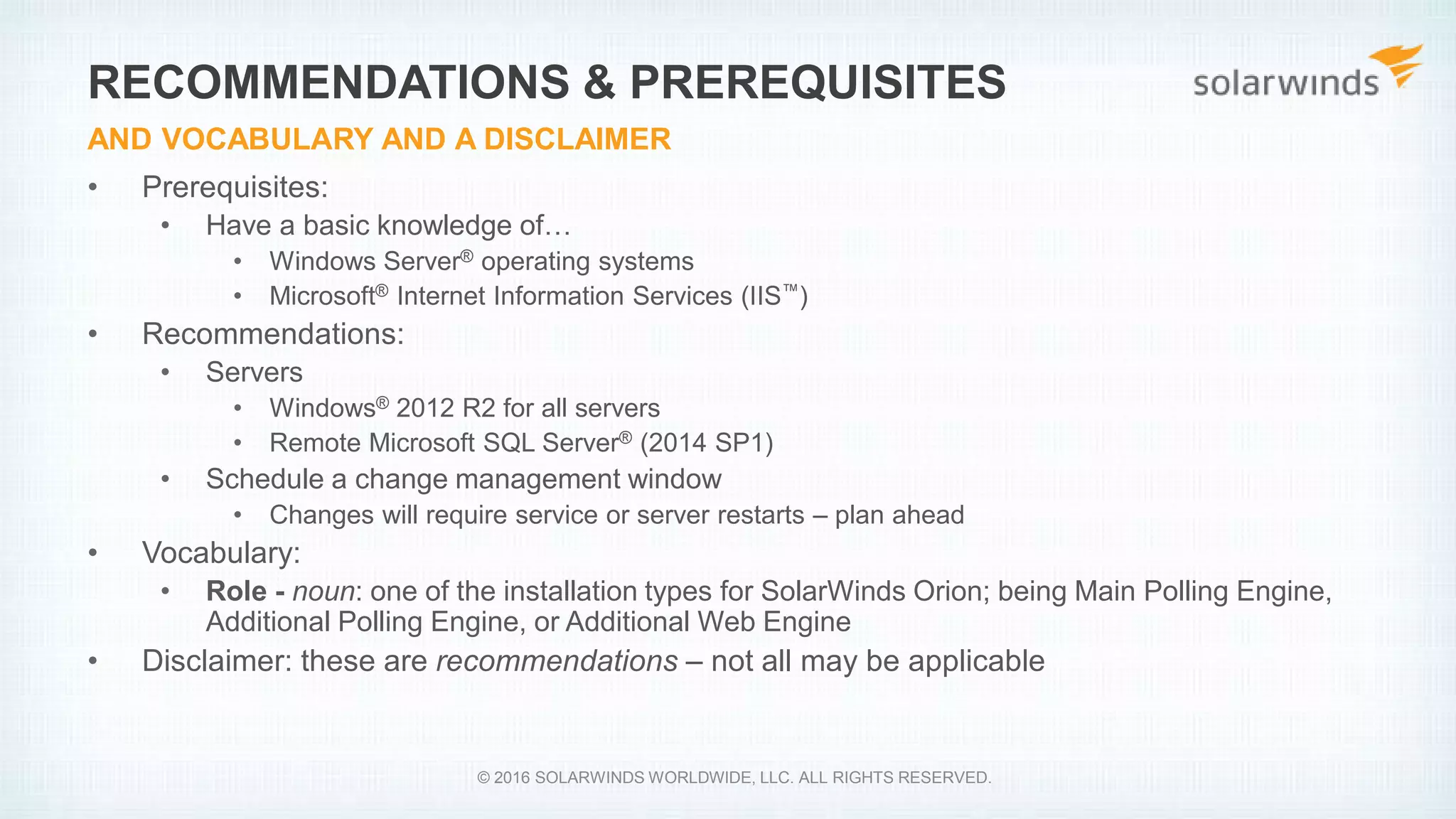 • Prerequisites:
• Have a basic knowledge of…
• Windows Server® operating systems
• Microsoft® Internet Information Services (IIS™)
• Recommendations:
• Servers
• Windows® 2012 R2 for all servers
• Remote Microsoft SQL Server® (2014 SP1)
• Schedule a change management window
• Changes will require service or server restarts – plan ahead
• Vocabulary:
• Role - noun: one of the installation types for SolarWinds Orion; being Main Polling Engine,
Additional Polling Engine, or Additional Web Engine
• Disclaimer: these are recommendations – not all may be applicable
RECOMMENDATIONS & PREREQUISITES
AND VOCABULARY AND A DISCLAIMER
© 2016 SOLARWINDS WORLDWIDE, LLC. ALL RIGHTS RESERVED.
 