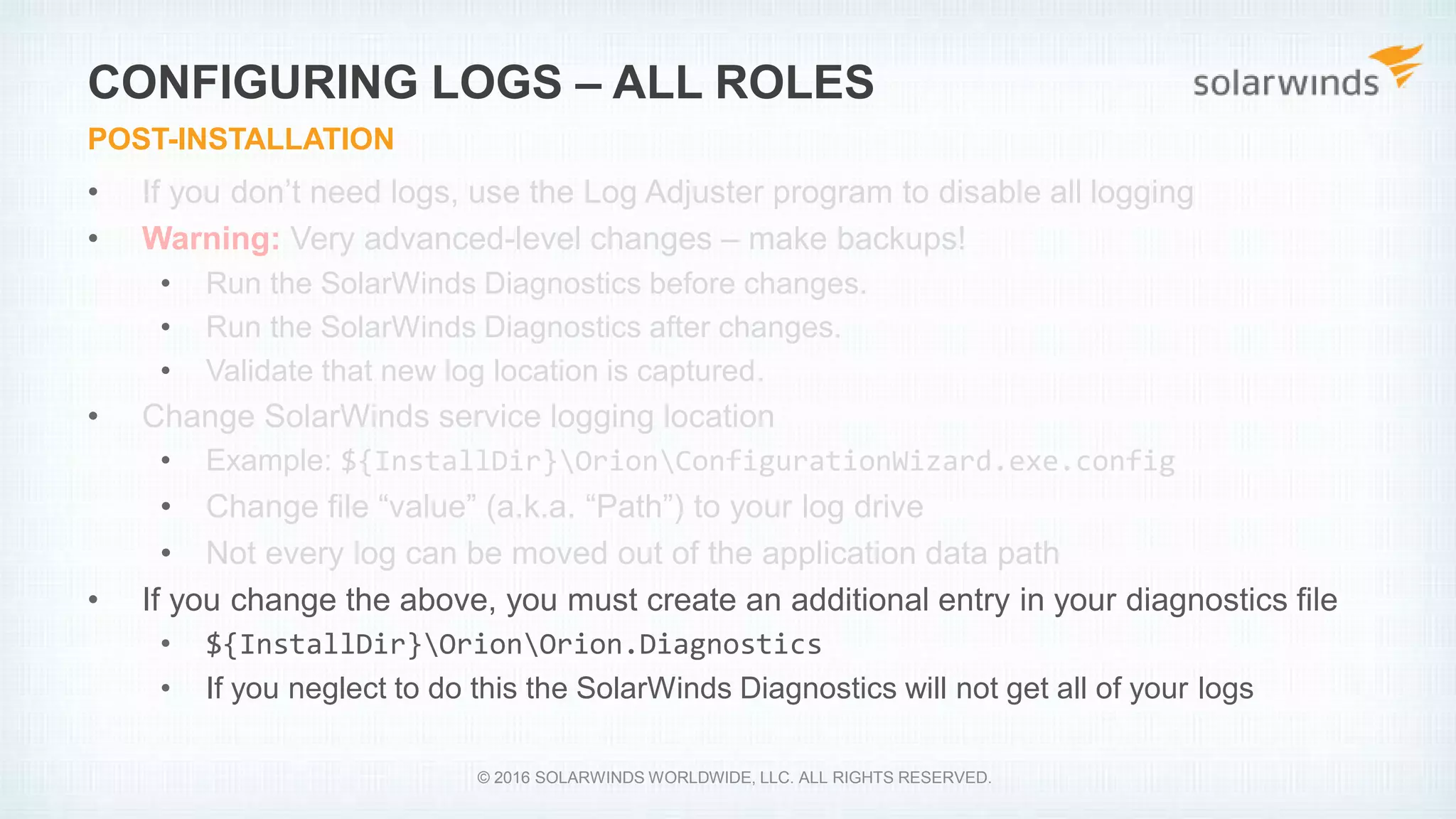 • If you don’t need logs, use the Log Adjuster program to disable all logging
• Warning: Very advanced-level changes – make backups!
• Run the SolarWinds Diagnostics before changes.
• Run the SolarWinds Diagnostics after changes.
• Validate that new log location is captured.
• Change SolarWinds service logging location
• Example: ${InstallDir}OrionConfigurationWizard.exe.config
• Change file “value” (a.k.a. “Path”) to your log drive
• Not every log can be moved out of the application data path
• If you change the above, you must create an additional entry in your diagnostics file
• ${InstallDir}OrionOrion.Diagnostics
• If you neglect to do this the SolarWinds Diagnostics will not get all of your logs
CONFIGURING LOGS – ALL ROLES
POST-INSTALLATION
© 2016 SOLARWINDS WORLDWIDE, LLC. ALL RIGHTS RESERVED.
 