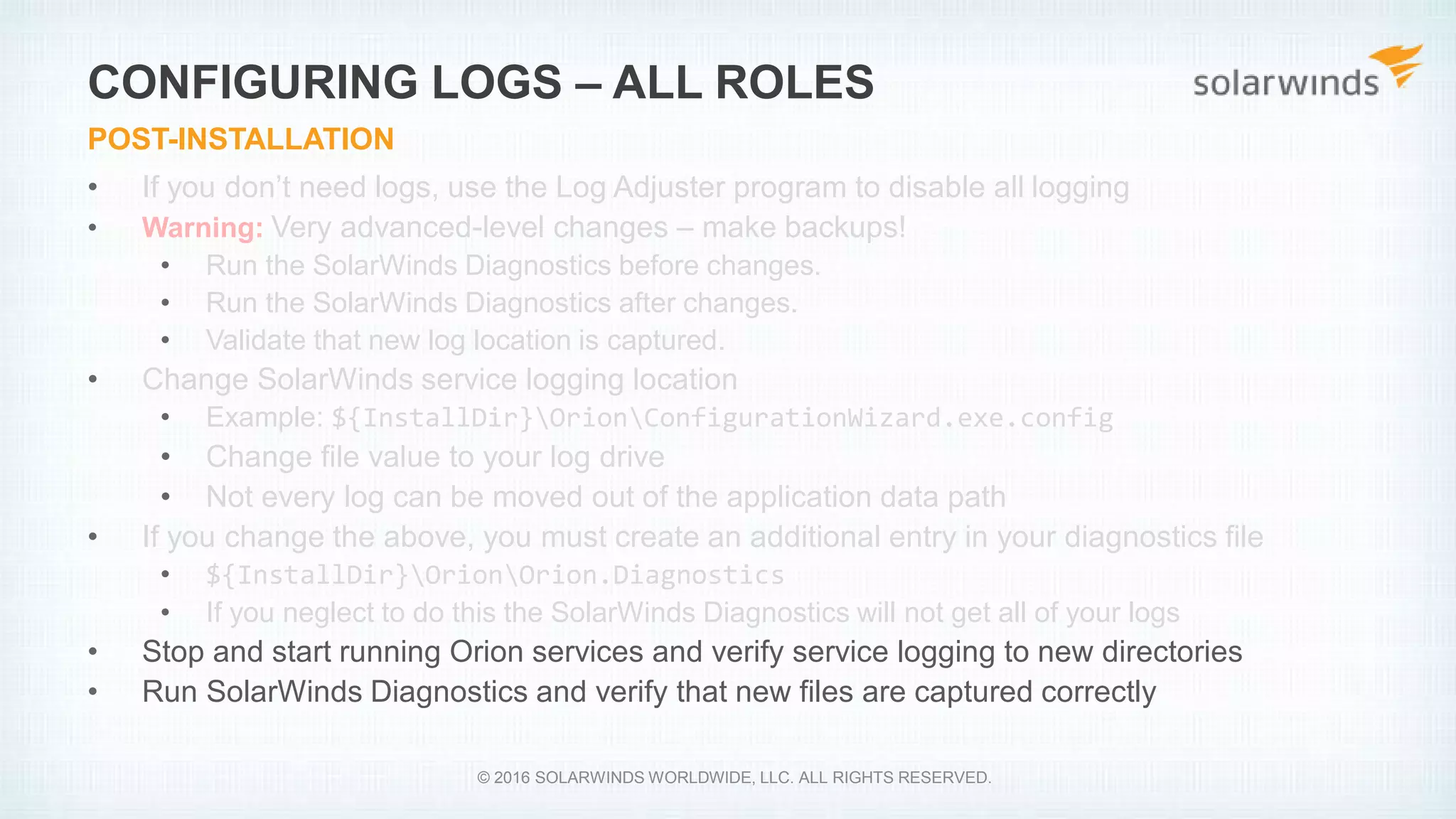 • If you don’t need logs, use the Log Adjuster program to disable all logging
• Warning: Very advanced-level changes – make backups!
• Run the SolarWinds Diagnostics before changes.
• Run the SolarWinds Diagnostics after changes.
• Validate that new log location is captured.
• Change SolarWinds service logging location
• Example: ${InstallDir}OrionConfigurationWizard.exe.config
• Change file value to your log drive
• Not every log can be moved out of the application data path
• If you change the above, you must create an additional entry in your diagnostics file
• ${InstallDir}OrionOrion.Diagnostics
• If you neglect to do this the SolarWinds Diagnostics will not get all of your logs
• Stop and start running Orion services and verify service logging to new directories
• Run SolarWinds Diagnostics and verify that new files are captured correctly
CONFIGURING LOGS – ALL ROLES
POST-INSTALLATION
© 2016 SOLARWINDS WORLDWIDE, LLC. ALL RIGHTS RESERVED.
 
