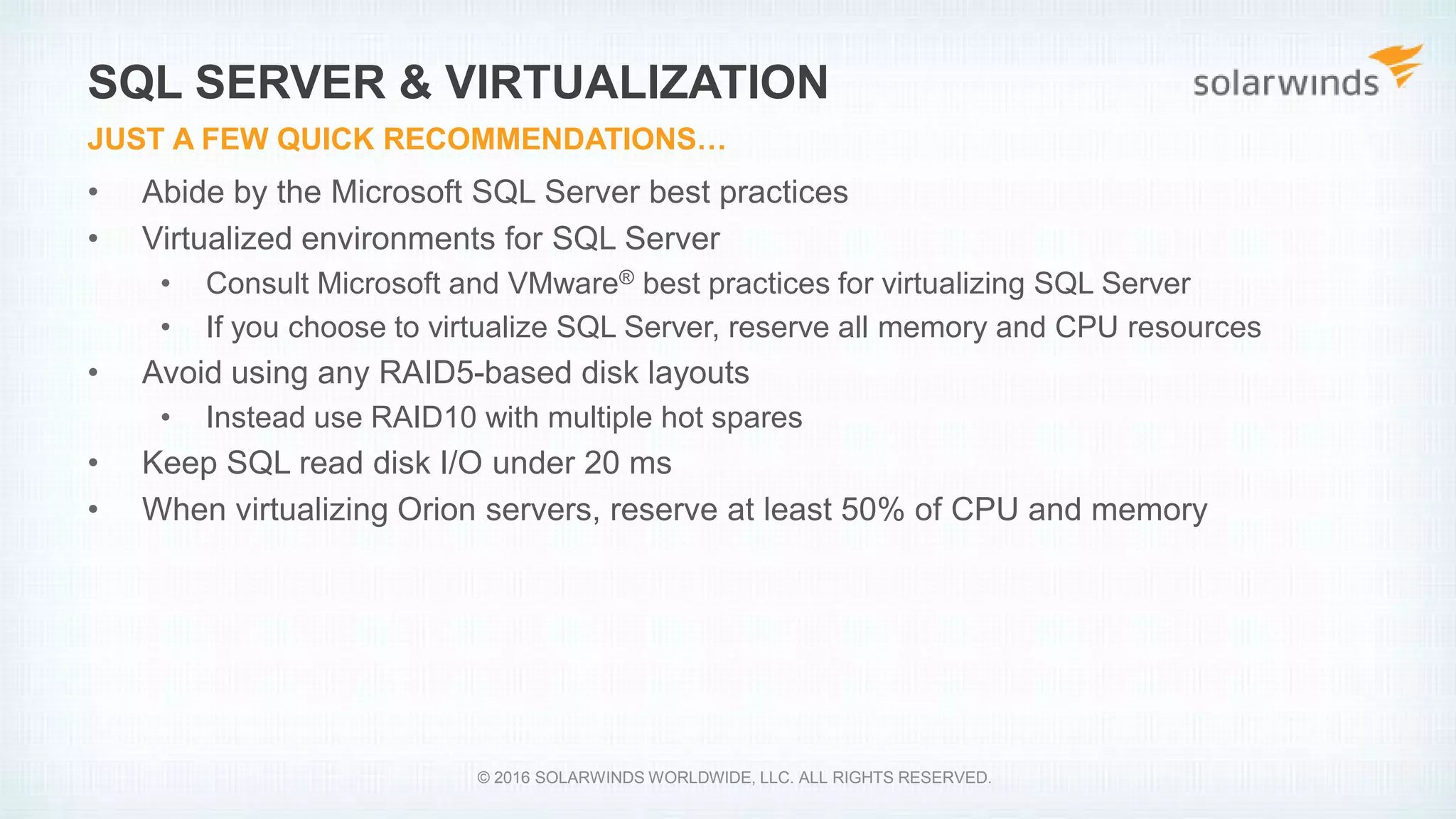 • Abide by the Microsoft SQL Server best practices
• Virtualized environments for SQL Server
• Consult Microsoft and VMware® best practices for virtualizing SQL Server
• If you choose to virtualize SQL Server, reserve all memory and CPU resources
• Avoid using any RAID5-based disk layouts
• Instead use RAID10 with multiple hot spares
• Keep SQL read disk I/O under 20 ms
• When virtualizing Orion servers, reserve at least 50% of CPU and memory
SQL SERVER & VIRTUALIZATION
JUST A FEW QUICK RECOMMENDATIONS…
© 2016 SOLARWINDS WORLDWIDE, LLC. ALL RIGHTS RESERVED.
 