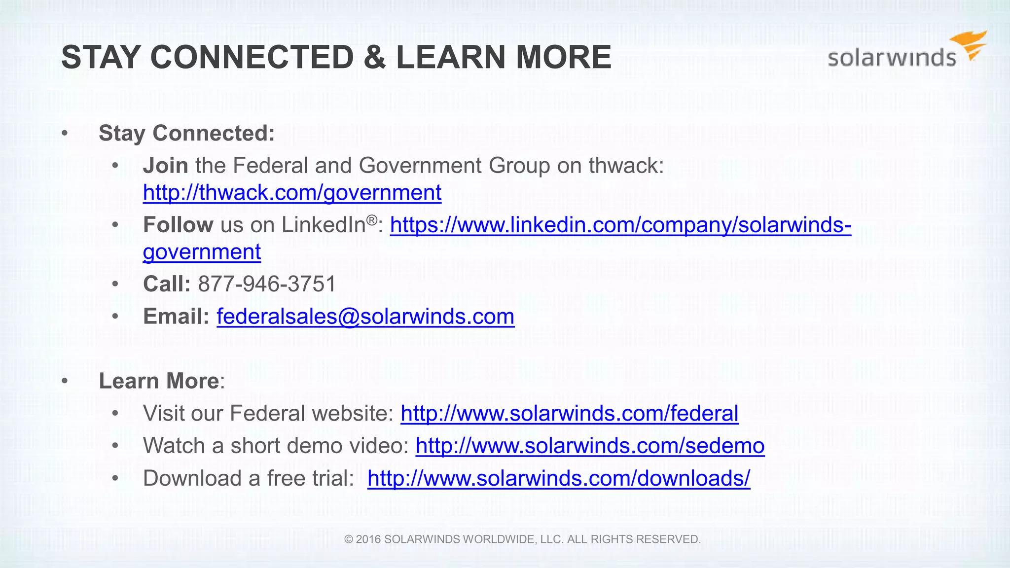 • Stay Connected:
• Join the Federal and Government Group on thwack:
http://thwack.com/government
• Follow us on LinkedIn®: https://www.linkedin.com/company/solarwinds-
government
• Call: 877-946-3751
• Email: federalsales@solarwinds.com
• Learn More:
• Visit our Federal website: http://www.solarwinds.com/federal
• Watch a short demo video: http://www.solarwinds.com/sedemo
• Download a free trial: http://www.solarwinds.com/downloads/
STAY CONNECTED & LEARN MORE
© 2016 SOLARWINDS WORLDWIDE, LLC. ALL RIGHTS RESERVED.
 