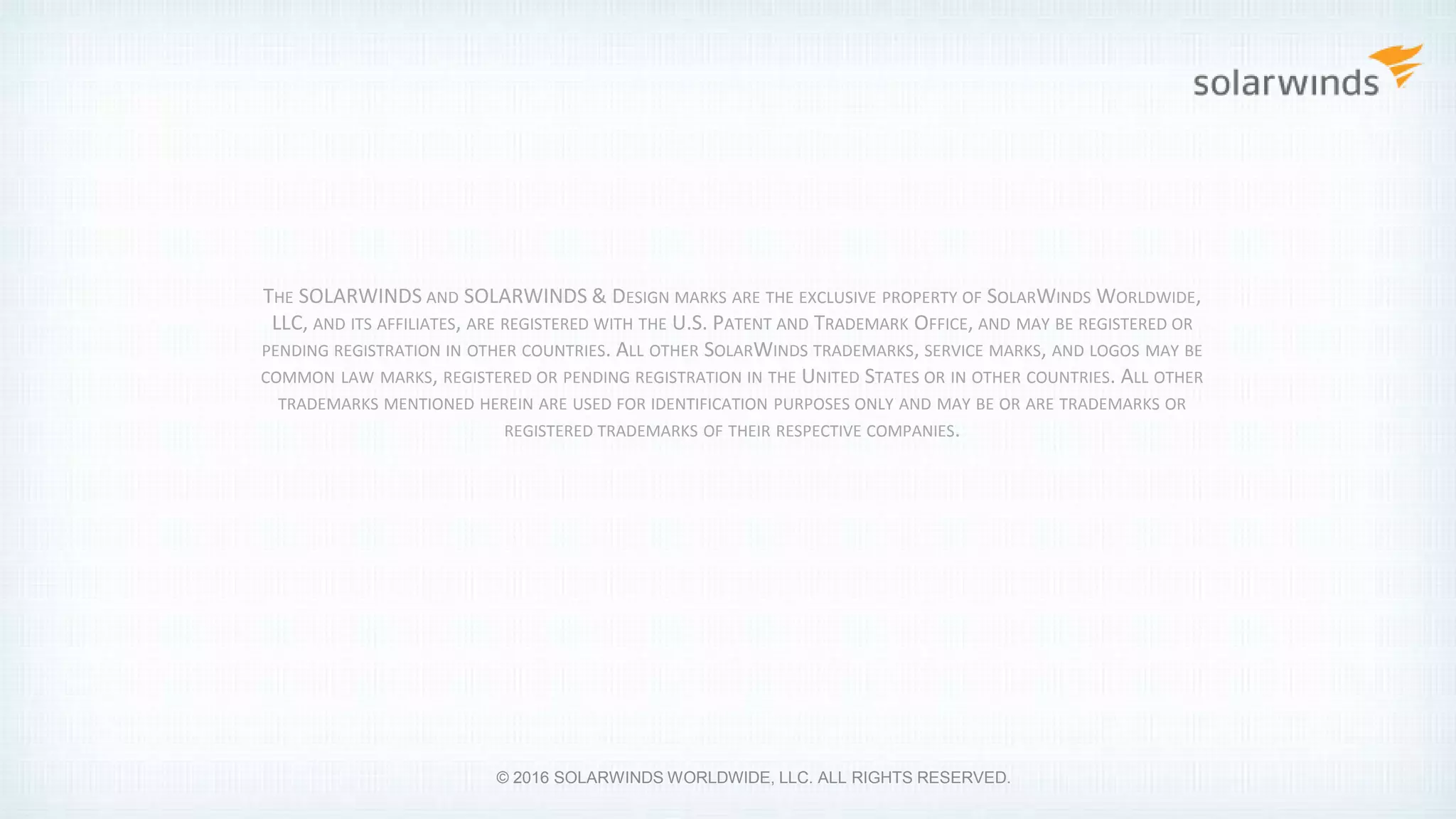 THE SOLARWINDS AND SOLARWINDS & DESIGN MARKS ARE THE EXCLUSIVE PROPERTY OF SOLARWINDS WORLDWIDE,
LLC, AND ITS AFFILIATES, ARE REGISTERED WITH THE U.S. PATENT AND TRADEMARK OFFICE, AND MAY BE REGISTERED OR
PENDING REGISTRATION IN OTHER COUNTRIES. ALL OTHER SOLARWINDS TRADEMARKS, SERVICE MARKS, AND LOGOS MAY BE
COMMON LAW MARKS, REGISTERED OR PENDING REGISTRATION IN THE UNITED STATES OR IN OTHER COUNTRIES. ALL OTHER
TRADEMARKS MENTIONED HEREIN ARE USED FOR IDENTIFICATION PURPOSES ONLY AND MAY BE OR ARE TRADEMARKS OR
REGISTERED TRADEMARKS OF THEIR RESPECTIVE COMPANIES.
© 2016 SOLARWINDS WORLDWIDE, LLC. ALL RIGHTS RESERVED.
 