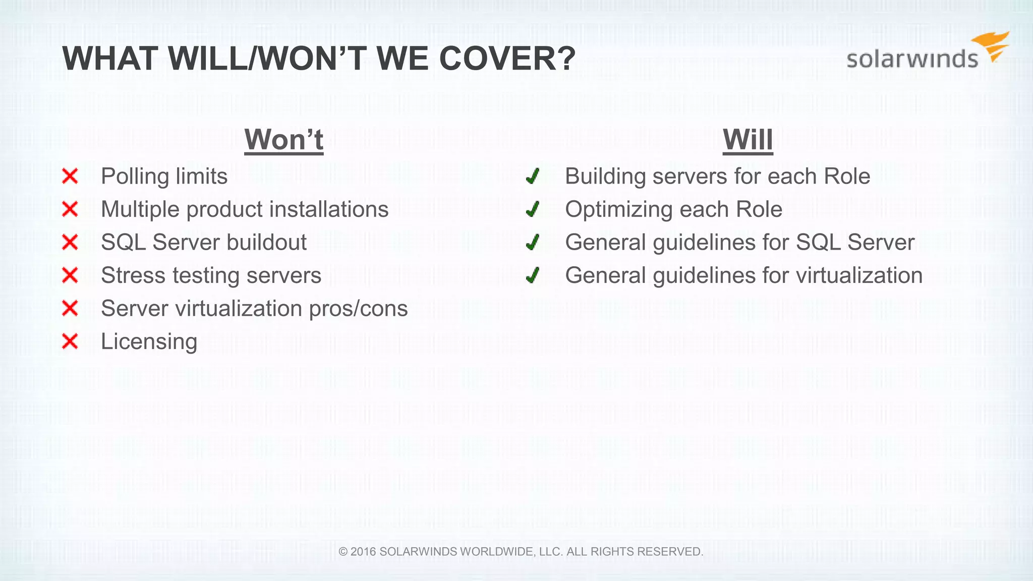 Will
Building servers for each Role
Optimizing each Role
General guidelines for SQL Server
General guidelines for virtualization
WHAT WILL/WON’T WE COVER?
Won’t
Polling limits
Multiple product installations
SQL Server buildout
Stress testing servers
Server virtualization pros/cons
Licensing
© 2016 SOLARWINDS WORLDWIDE, LLC. ALL RIGHTS RESERVED.
 