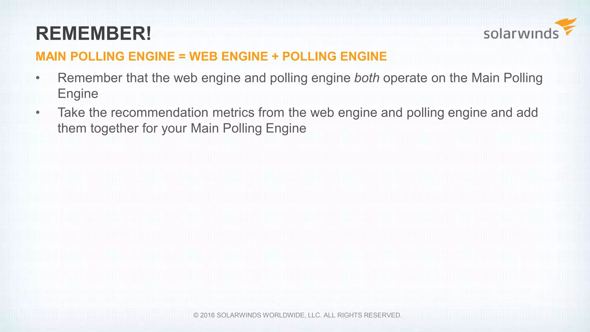 • Remember that the web engine and polling engine both operate on the Main Polling
Engine
• Take the recommendation metrics from the web engine and polling engine and add
them together for your Main Polling Engine
REMEMBER!
MAIN POLLING ENGINE = WEB ENGINE + POLLING ENGINE
© 2016 SOLARWINDS WORLDWIDE, LLC. ALL RIGHTS RESERVED.
 