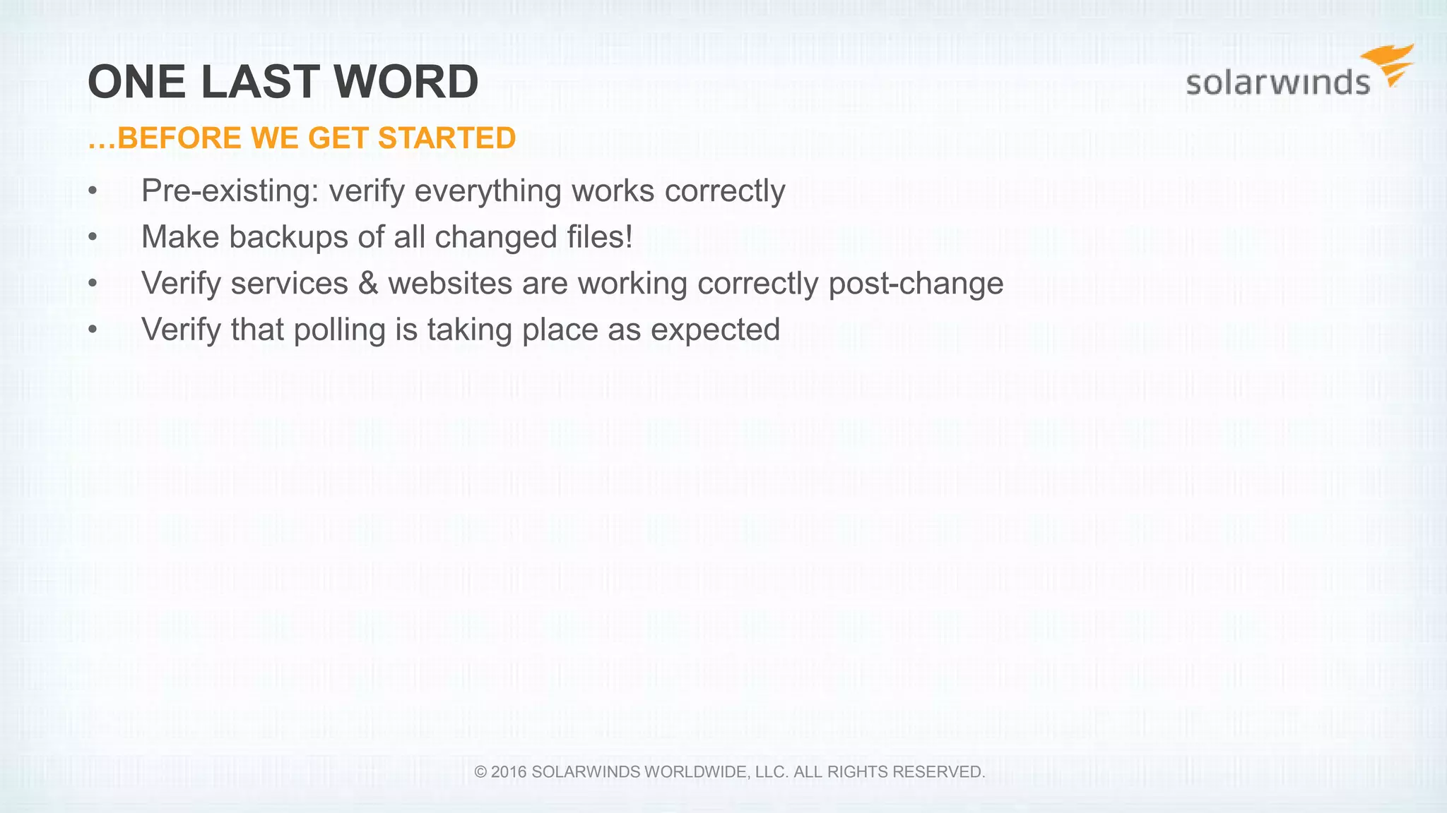 • Pre-existing: verify everything works correctly
• Make backups of all changed files!
• Verify services & websites are working correctly post-change
• Verify that polling is taking place as expected
ONE LAST WORD
…BEFORE WE GET STARTED
© 2016 SOLARWINDS WORLDWIDE, LLC. ALL RIGHTS RESERVED.
 