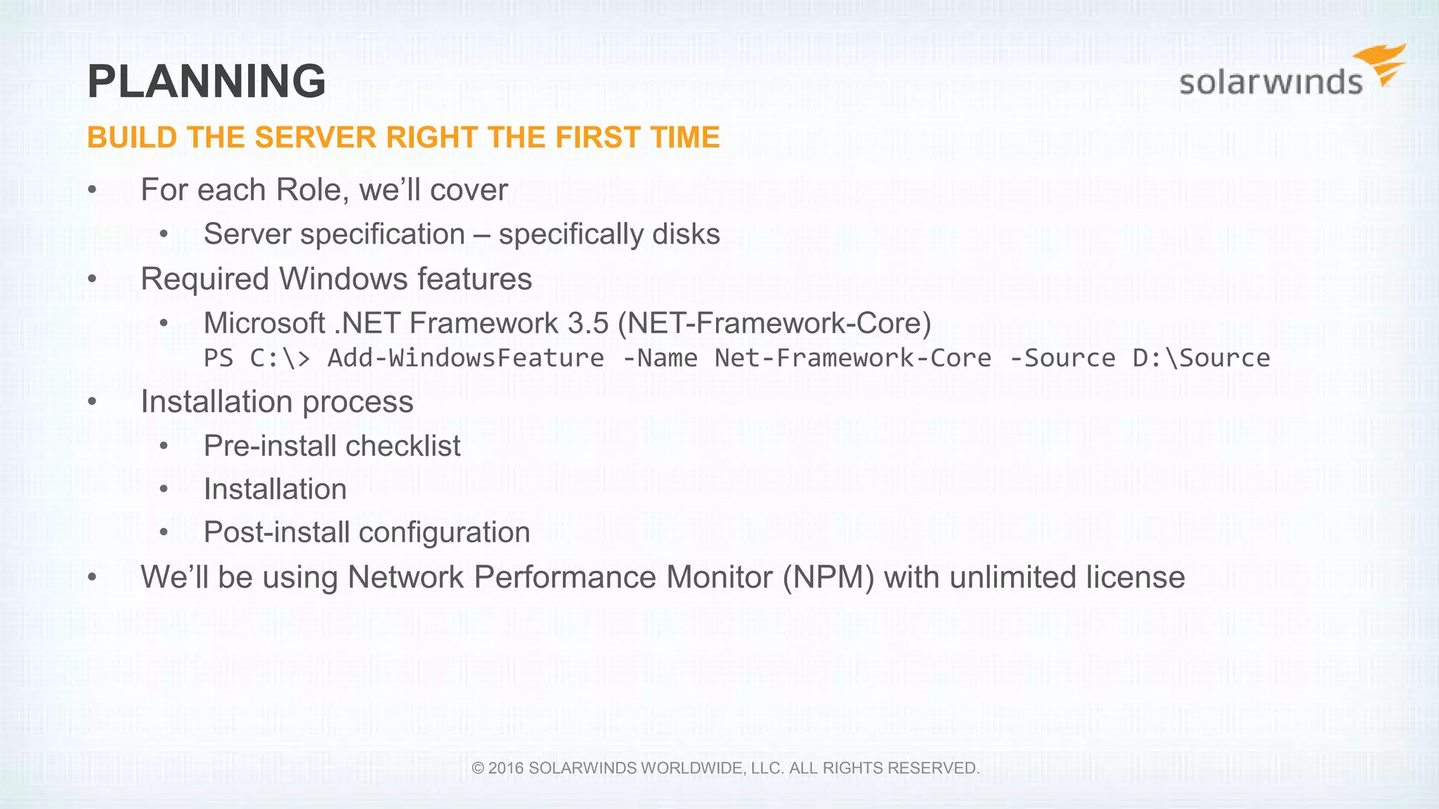 • For each Role, we’ll cover
• Server specification – specifically disks
• Required Windows features
• Microsoft .NET Framework 3.5 (NET-Framework-Core)
PS C:> Add-WindowsFeature -Name Net-Framework-Core -Source D:Source
• Installation process
• Pre-install checklist
• Installation
• Post-install configuration
• We’ll be using Network Performance Monitor (NPM) with unlimited license
PLANNING
BUILD THE SERVER RIGHT THE FIRST TIME
© 2016 SOLARWINDS WORLDWIDE, LLC. ALL RIGHTS RESERVED.
 