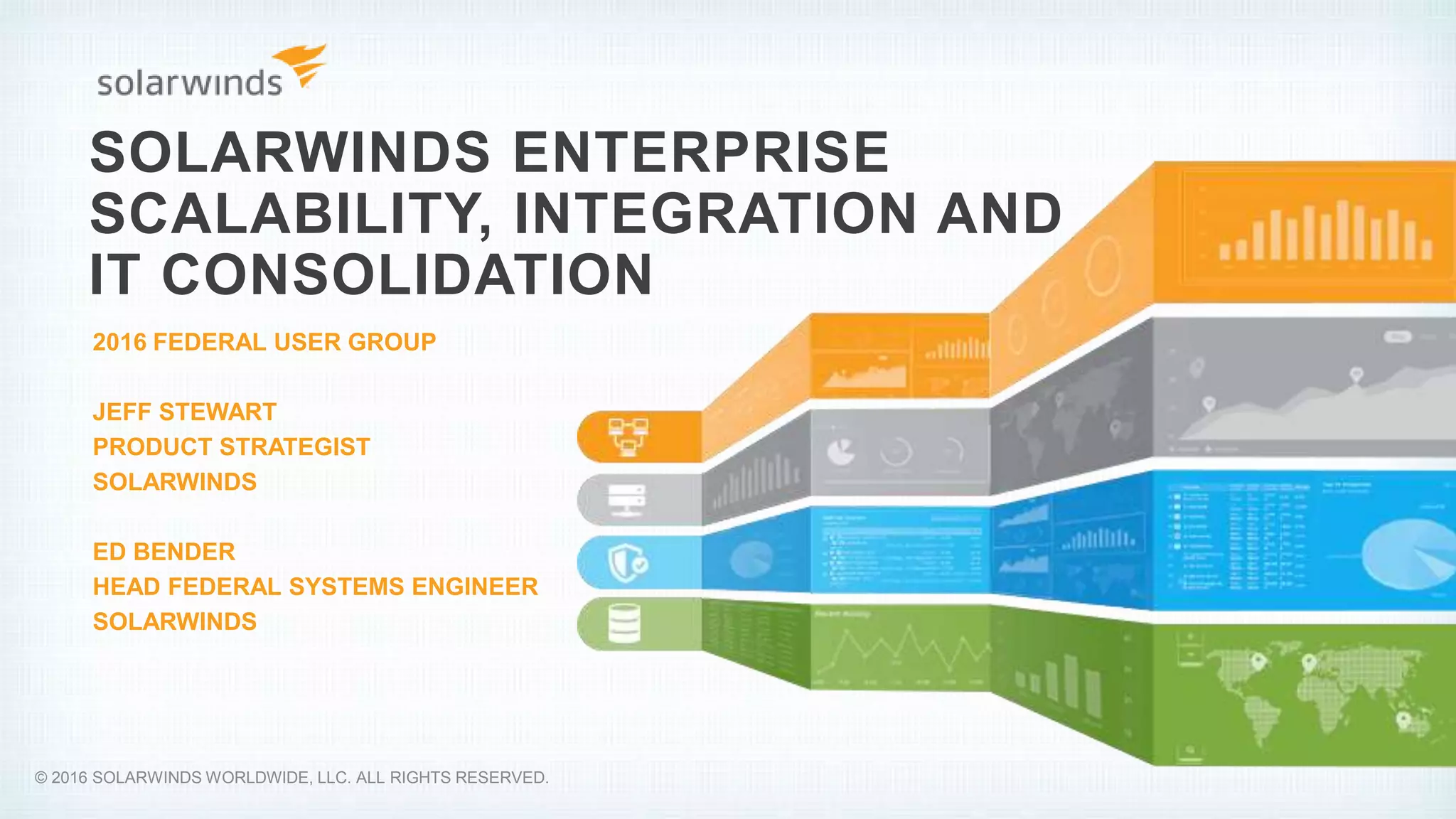 SOLARWINDS ENTERPRISE
SCALABILITY, INTEGRATION AND
IT CONSOLIDATION
2016 FEDERAL USER GROUP
JEFF STEWART
PRODUCT STRATEGIST
SOLARWINDS
ED BENDER
HEAD FEDERAL SYSTEMS ENGINEER
SOLARWINDS
© 2016 SOLARWINDS WORLDWIDE, LLC. ALL RIGHTS RESERVED.
 