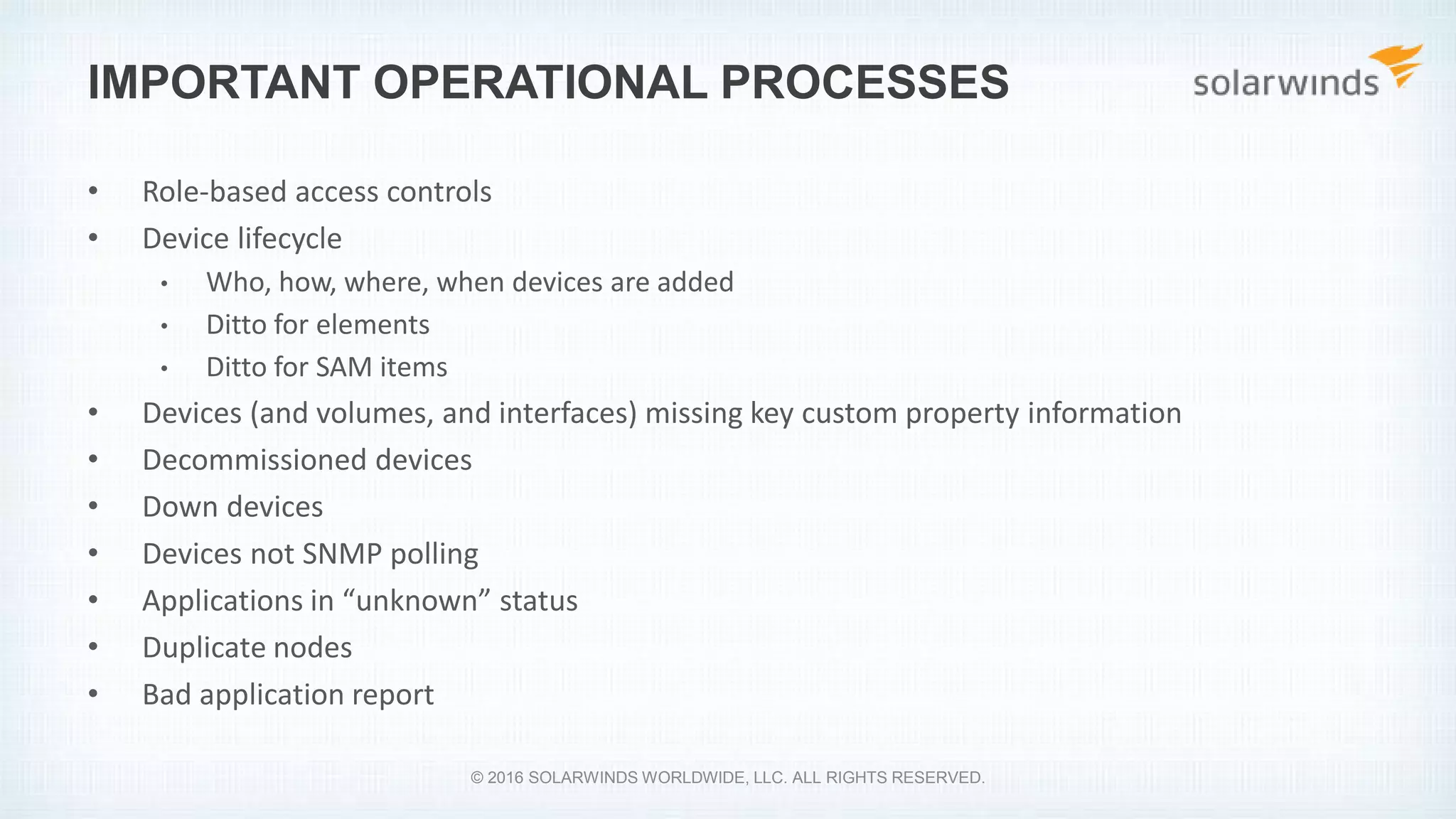 IMPORTANT OPERATIONAL PROCESSES
• Role-based access controls
• Device lifecycle
• Who, how, where, when devices are added
• Ditto for elements
• Ditto for SAM items
• Devices (and volumes, and interfaces) missing key custom property information
• Decommissioned devices
• Down devices
• Devices not SNMP polling
• Applications in “unknown” status
• Duplicate nodes
• Bad application report
© 2016 SOLARWINDS WORLDWIDE, LLC. ALL RIGHTS RESERVED.
 