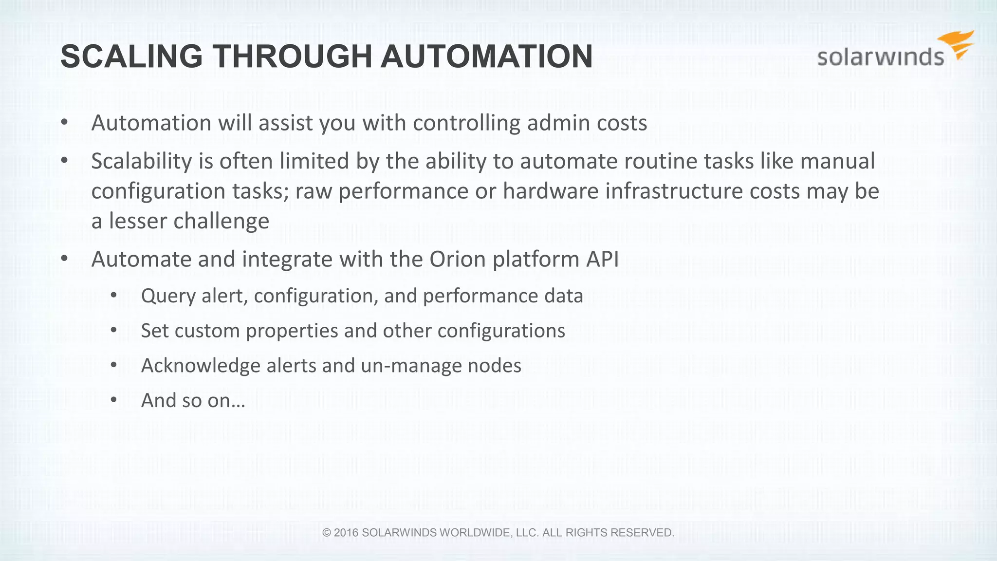 SCALING THROUGH AUTOMATION
• Automation will assist you with controlling admin costs
• Scalability is often limited by the ability to automate routine tasks like manual
configuration tasks; raw performance or hardware infrastructure costs may be
a lesser challenge
• Automate and integrate with the Orion platform API
• Query alert, configuration, and performance data
• Set custom properties and other configurations
• Acknowledge alerts and un-manage nodes
• And so on…
© 2016 SOLARWINDS WORLDWIDE, LLC. ALL RIGHTS RESERVED.
 