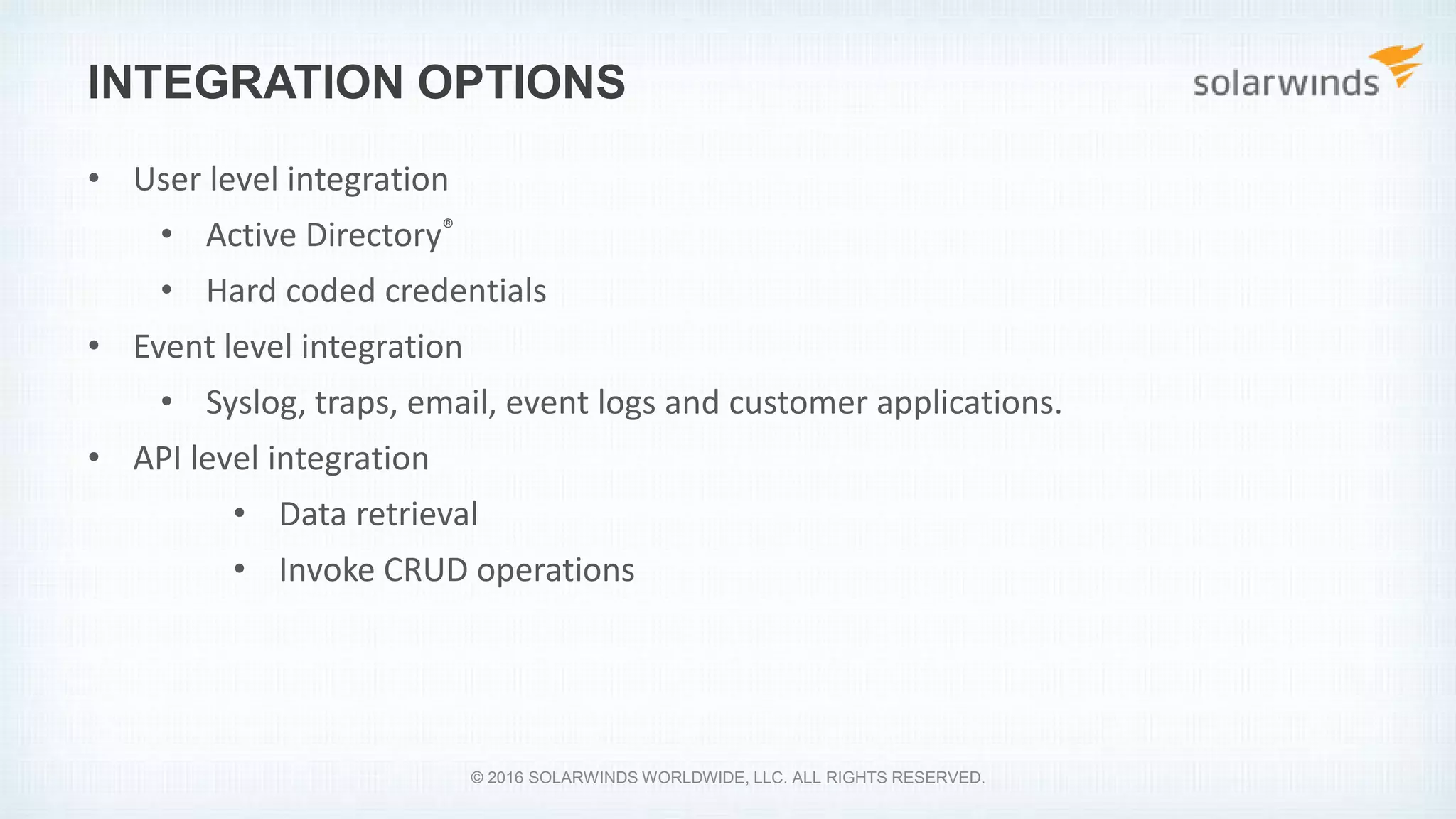 INTEGRATION OPTIONS
• User level integration
• Active Directory®
• Hard coded credentials
• Event level integration
• Syslog, traps, email, event logs and customer applications.
• API level integration
• Data retrieval
• Invoke CRUD operations
© 2016 SOLARWINDS WORLDWIDE, LLC. ALL RIGHTS RESERVED.
 