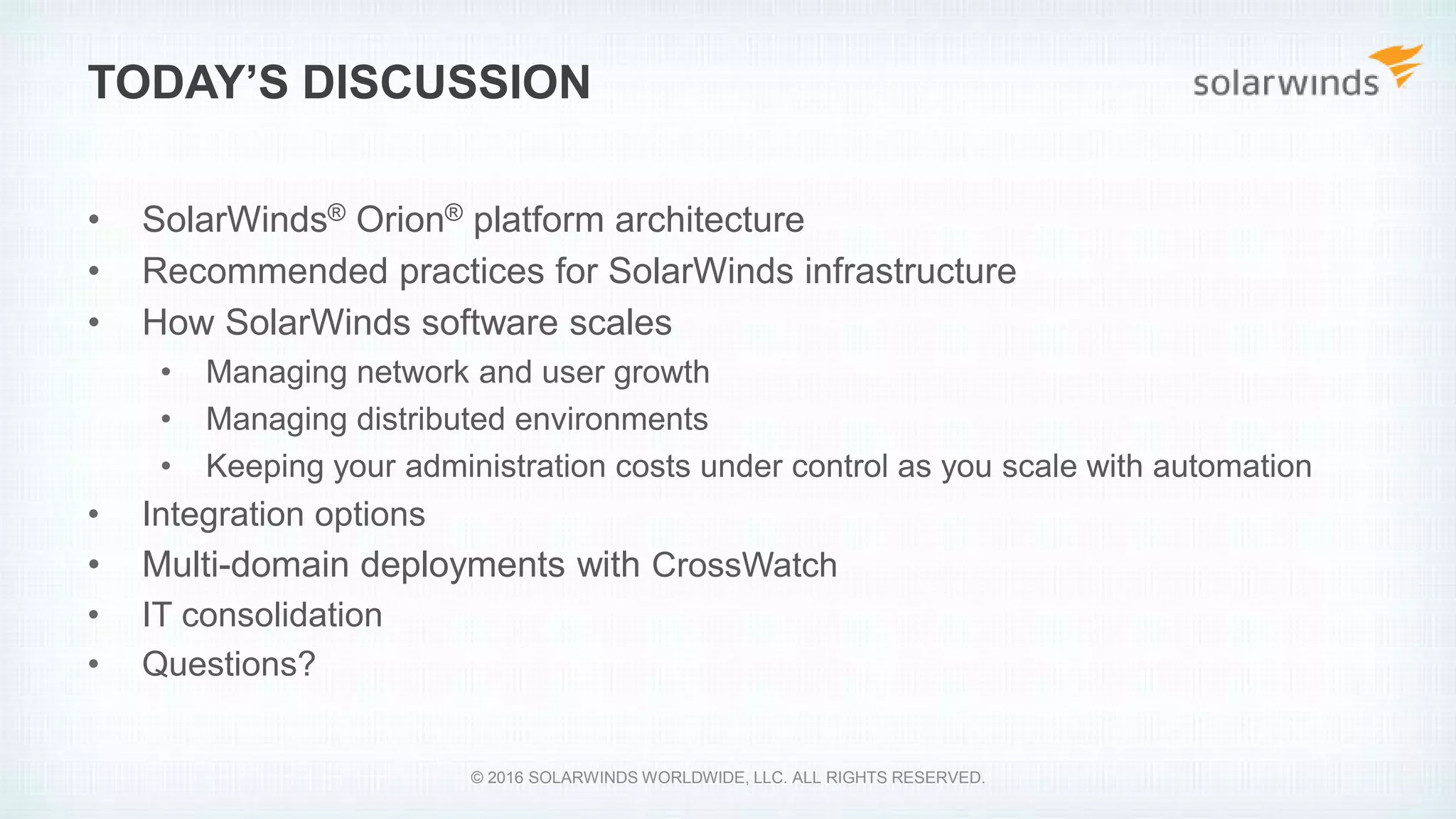 • SolarWinds® Orion® platform architecture
• Recommended practices for SolarWinds infrastructure
• How SolarWinds software scales
• Managing network and user growth
• Managing distributed environments
• Keeping your administration costs under control as you scale with automation
• Integration options
• Multi-domain deployments with CrossWatch
• IT consolidation
• Questions?
TODAY’S DISCUSSION
© 2016 SOLARWINDS WORLDWIDE, LLC. ALL RIGHTS RESERVED.
 
