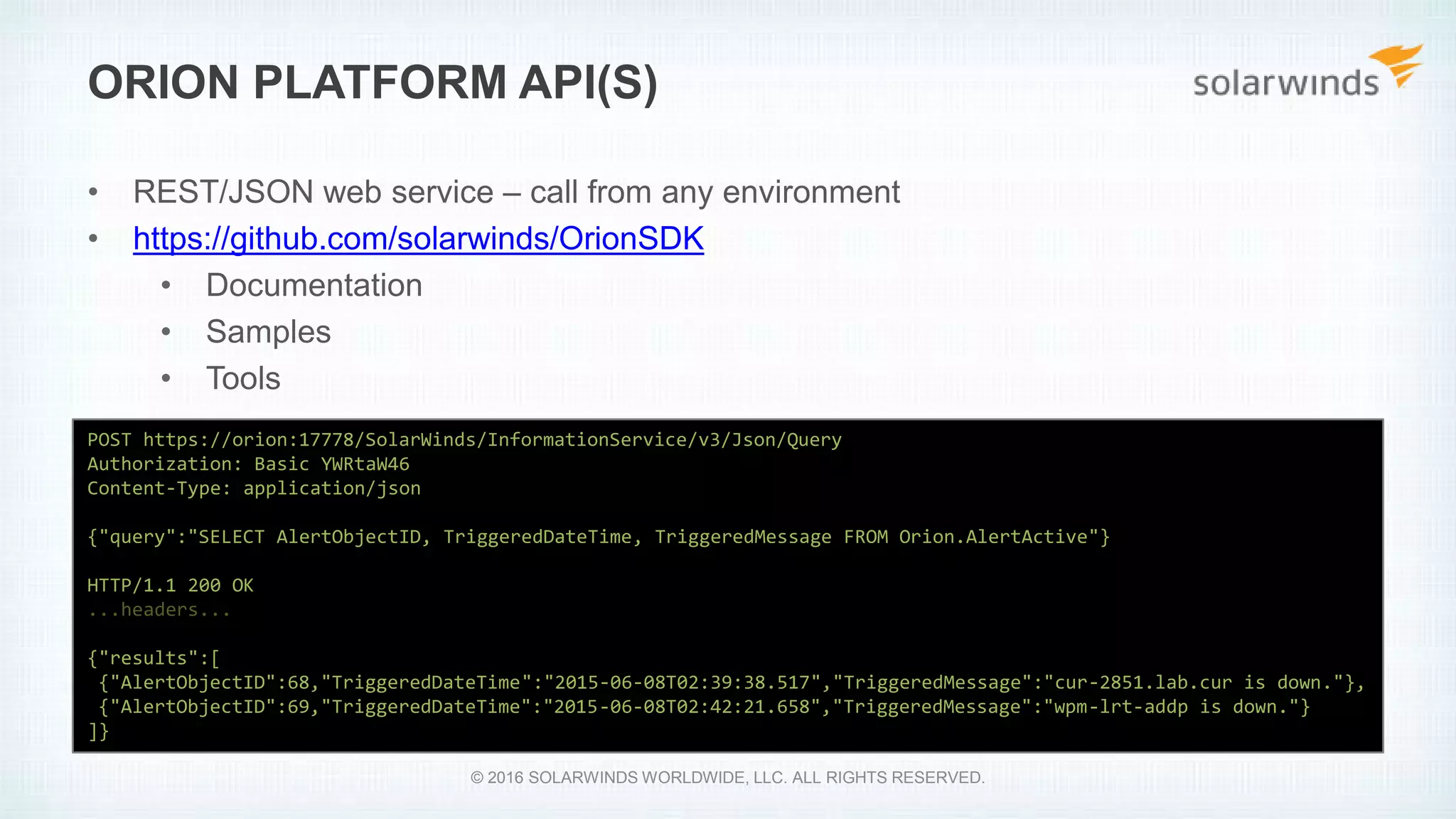 • REST/JSON web service – call from any environment
• https://github.com/solarwinds/OrionSDK
• Documentation
• Samples
• Tools
ORION PLATFORM API(S)
POST https://orion:17778/SolarWinds/InformationService/v3/Json/Query
Authorization: Basic YWRtaW46
Content-Type: application/json
{"query":"SELECT AlertObjectID, TriggeredDateTime, TriggeredMessage FROM Orion.AlertActive"}
HTTP/1.1 200 OK
...headers...
{"results":[
{"AlertObjectID":68,"TriggeredDateTime":"2015-06-08T02:39:38.517","TriggeredMessage":"cur-2851.lab.cur is down."},
{"AlertObjectID":69,"TriggeredDateTime":"2015-06-08T02:42:21.658","TriggeredMessage":"wpm-lrt-addp is down."}
]}
© 2016 SOLARWINDS WORLDWIDE, LLC. ALL RIGHTS RESERVED.
 