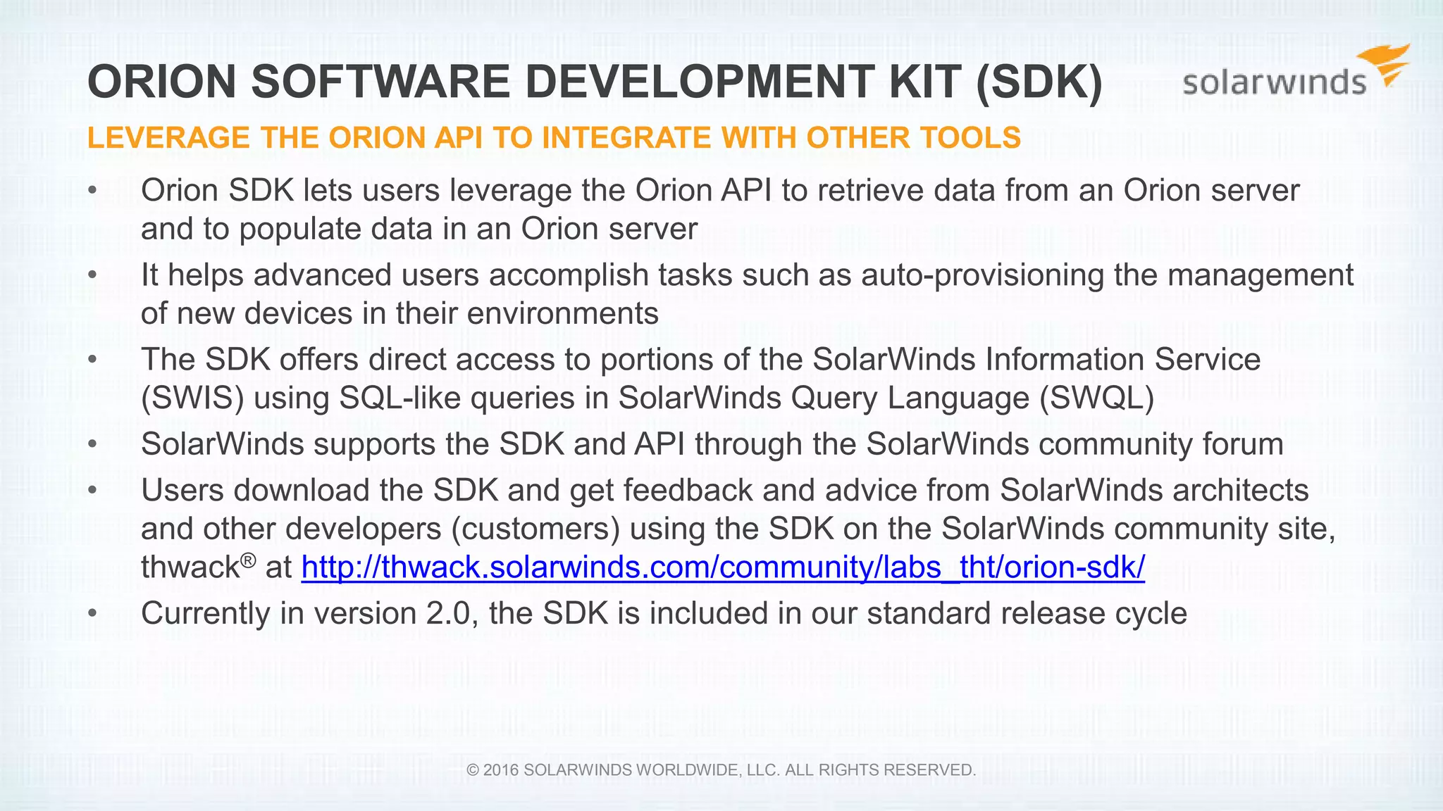 • Orion SDK lets users leverage the Orion API to retrieve data from an Orion server
and to populate data in an Orion server
• It helps advanced users accomplish tasks such as auto-provisioning the management
of new devices in their environments
• The SDK offers direct access to portions of the SolarWinds Information Service
(SWIS) using SQL-like queries in SolarWinds Query Language (SWQL)
• SolarWinds supports the SDK and API through the SolarWinds community forum
• Users download the SDK and get feedback and advice from SolarWinds architects
and other developers (customers) using the SDK on the SolarWinds community site,
thwack® at http://thwack.solarwinds.com/community/labs_tht/orion-sdk/
• Currently in version 2.0, the SDK is included in our standard release cycle
ORION SOFTWARE DEVELOPMENT KIT (SDK)
LEVERAGE THE ORION API TO INTEGRATE WITH OTHER TOOLS
© 2016 SOLARWINDS WORLDWIDE, LLC. ALL RIGHTS RESERVED.
 