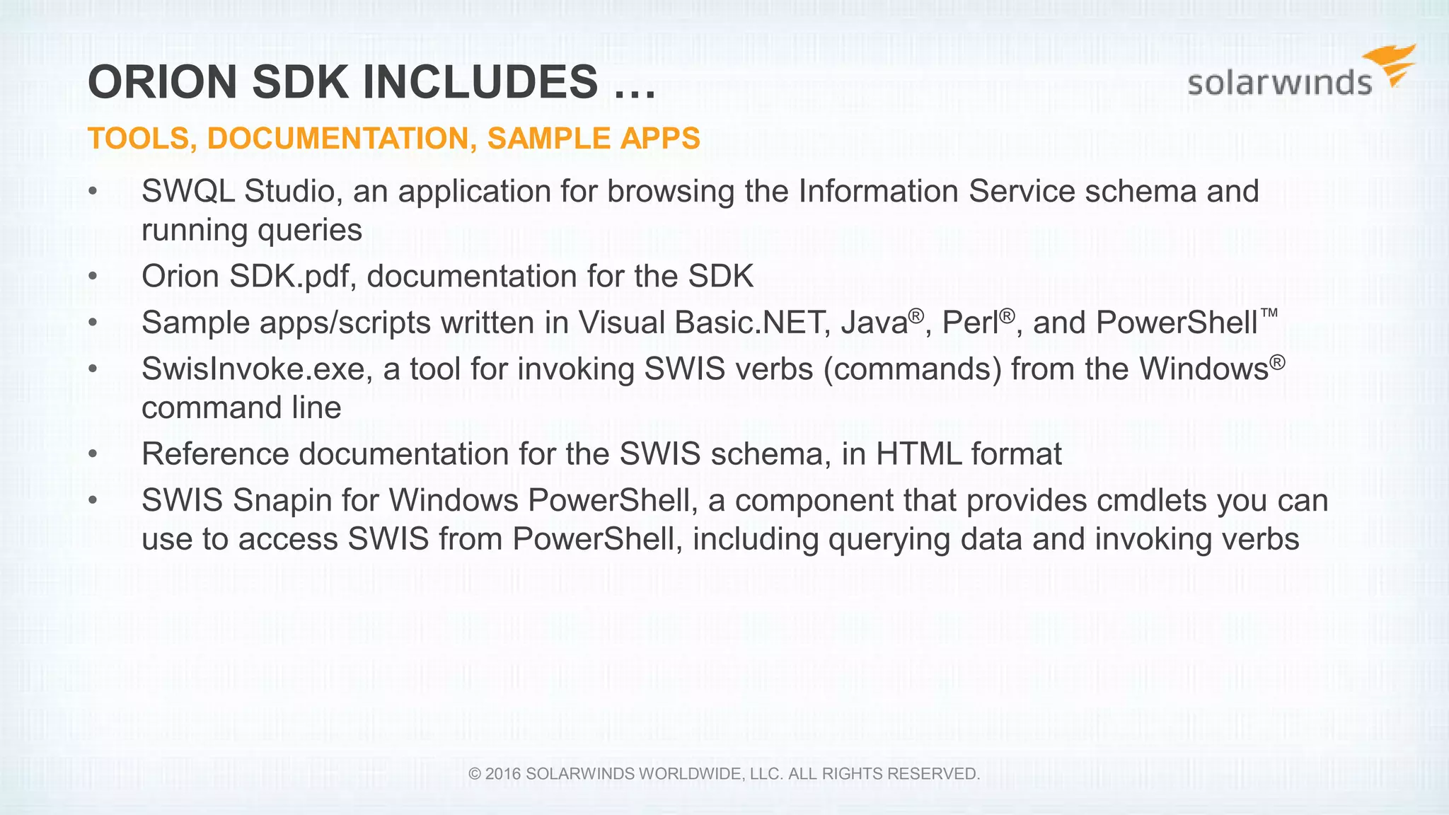 • SWQL Studio, an application for browsing the Information Service schema and
running queries
• Orion SDK.pdf, documentation for the SDK
• Sample apps/scripts written in Visual Basic.NET, Java®, Perl®, and PowerShell™
• SwisInvoke.exe, a tool for invoking SWIS verbs (commands) from the Windows®
command line
• Reference documentation for the SWIS schema, in HTML format
• SWIS Snapin for Windows PowerShell, a component that provides cmdlets you can
use to access SWIS from PowerShell, including querying data and invoking verbs
ORION SDK INCLUDES …
TOOLS, DOCUMENTATION, SAMPLE APPS
© 2016 SOLARWINDS WORLDWIDE, LLC. ALL RIGHTS RESERVED.
 