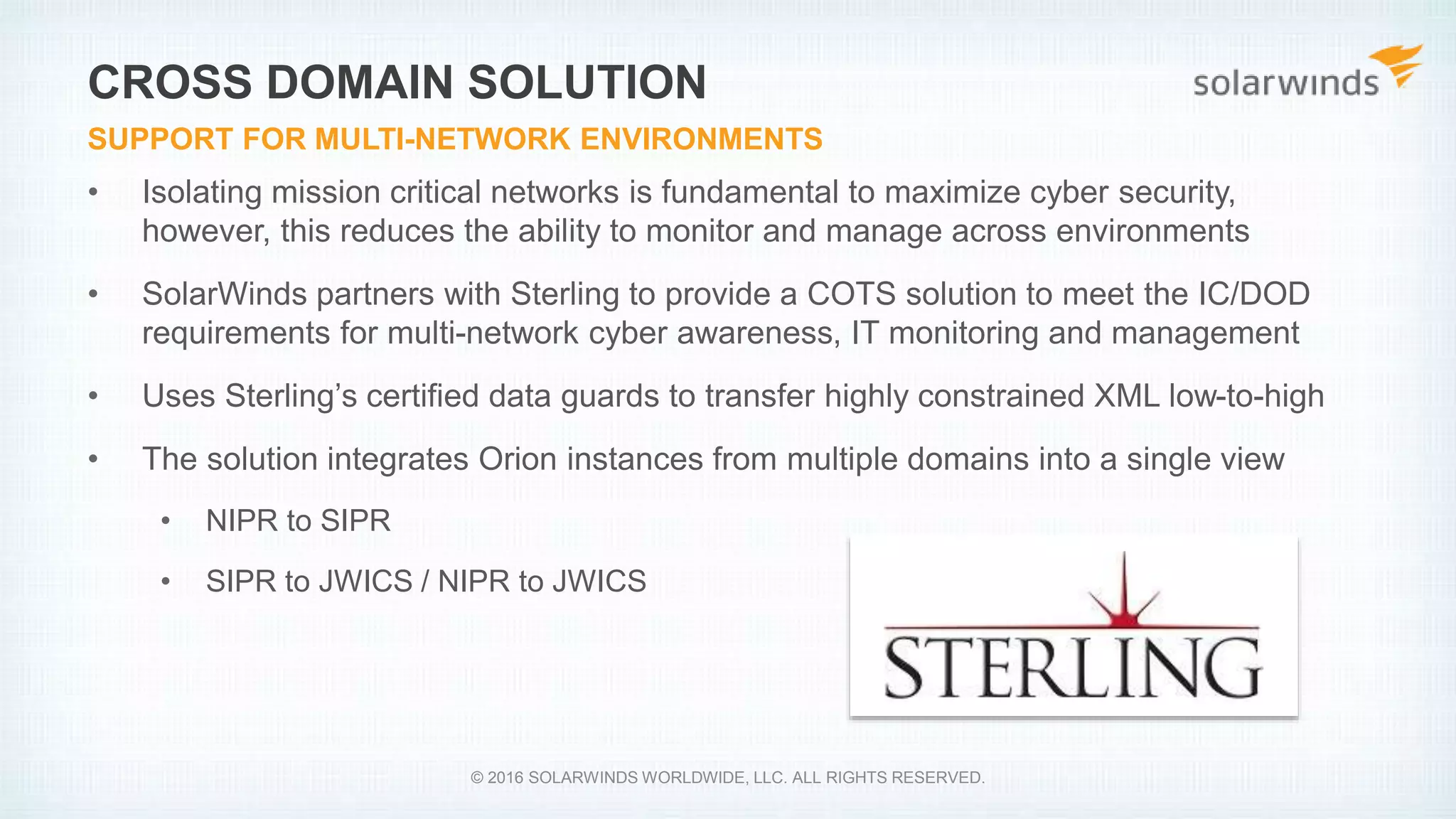 • Isolating mission critical networks is fundamental to maximize cyber security,
however, this reduces the ability to monitor and manage across environments
• SolarWinds partners with Sterling to provide a COTS solution to meet the IC/DOD
requirements for multi-network cyber awareness, IT monitoring and management
• Uses Sterling’s certified data guards to transfer highly constrained XML low-to-high
• The solution integrates Orion instances from multiple domains into a single view
• NIPR to SIPR
• SIPR to JWICS / NIPR to JWICS
CROSS DOMAIN SOLUTION
SUPPORT FOR MULTI-NETWORK ENVIRONMENTS
© 2016 SOLARWINDS WORLDWIDE, LLC. ALL RIGHTS RESERVED.
 