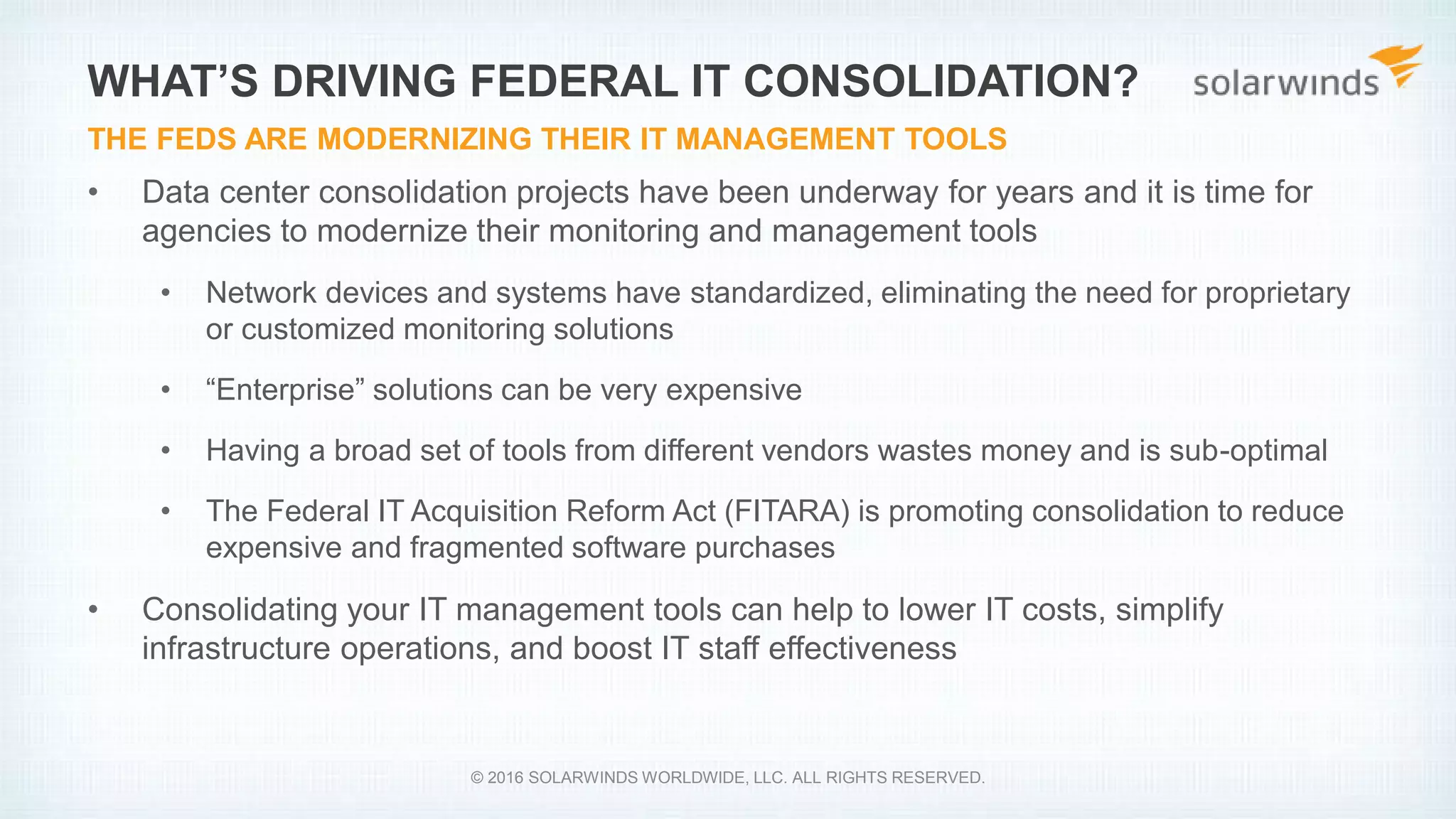 • Data center consolidation projects have been underway for years and it is time for
agencies to modernize their monitoring and management tools
• Network devices and systems have standardized, eliminating the need for proprietary
or customized monitoring solutions
• “Enterprise” solutions can be very expensive
• Having a broad set of tools from different vendors wastes money and is sub-optimal
• The Federal IT Acquisition Reform Act (FITARA) is promoting consolidation to reduce
expensive and fragmented software purchases
• Consolidating your IT management tools can help to lower IT costs, simplify
infrastructure operations, and boost IT staff effectiveness
WHAT’S DRIVING FEDERAL IT CONSOLIDATION?
THE FEDS ARE MODERNIZING THEIR IT MANAGEMENT TOOLS
© 2016 SOLARWINDS WORLDWIDE, LLC. ALL RIGHTS RESERVED.
 